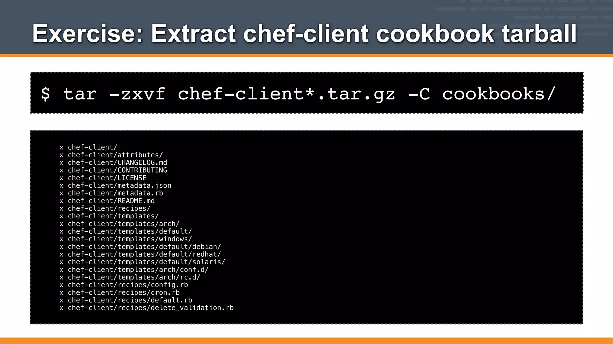 Exercise: Extract chef-client cookbook tarball
$ tar -zxvf chef-client*.tar.gz -C cookbooks/
x
x
x
x
x
x
x
x
x
x
x
x
x
x
x
x
x
x
x
x
x
x

chef-client/
chef-client/attributes/
chef-client/CHANGELOG.md
chef-client/CONTRIBUTING
chef-client/LICENSE
chef-client/metadata.json
chef-client/metadata.rb
chef-client/README.md
chef-client/recipes/
chef-client/templates/
chef-client/templates/arch/
chef-client/templates/default/
chef-client/templates/windows/
chef-client/templates/default/debian/
chef-client/templates/default/redhat/
chef-client/templates/default/solaris/
chef-client/templates/arch/conf.d/
chef-client/templates/arch/rc.d/
chef-client/recipes/config.rb
chef-client/recipes/cron.rb
chef-client/recipes/default.rb
chef-client/recipes/delete_validation.rb

 