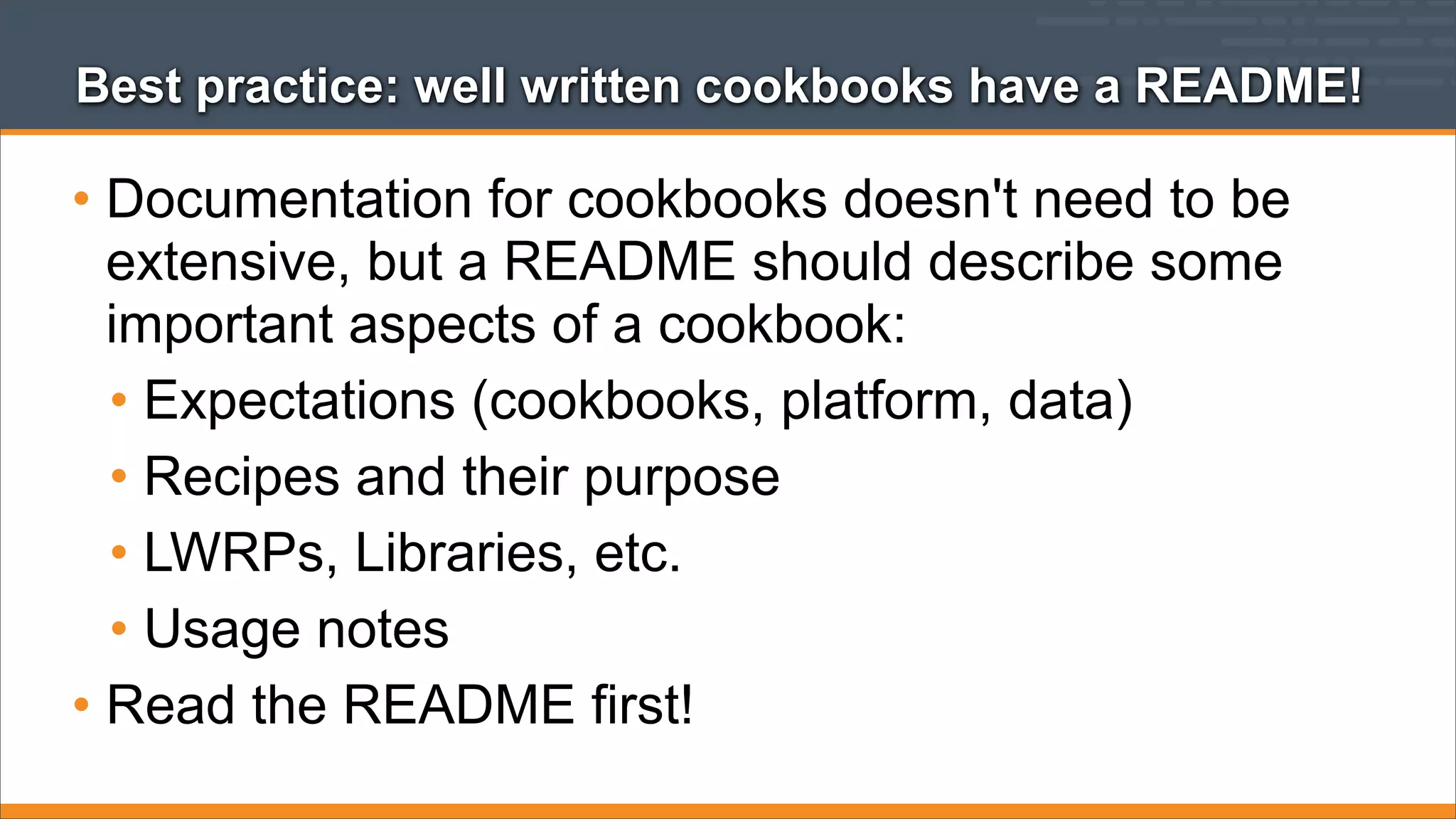 Best practice: well written cookbooks have a README!

• Documentation for cookbooks doesn't need to be
extensive, but a README should describe some
important aspects of a cookbook:
• Expectations (cookbooks, platform, data)
• Recipes and their purpose
• LWRPs, Libraries, etc.
• Usage notes
• Read the README first!

 
