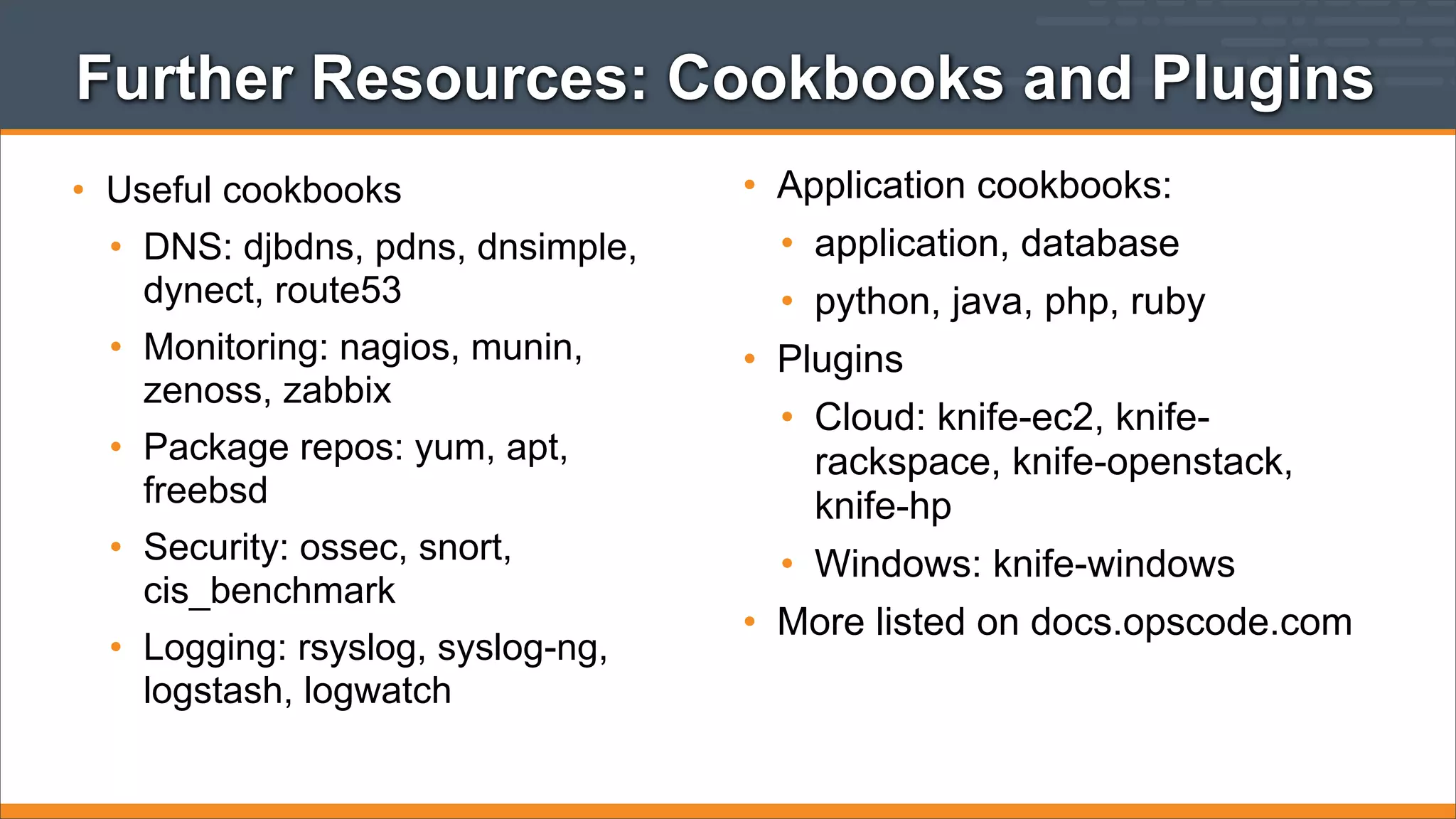 Further Resources: Cookbooks and Plugins
• Useful cookbooks
• DNS: djbdns, pdns, dnsimple,
dynect, route53
• Monitoring: nagios, munin,
zenoss, zabbix
• Package repos: yum, apt,
freebsd
• Security: ossec, snort,
cis_benchmark
• Logging: rsyslog, syslog-ng,
logstash, logwatch

• Application cookbooks:
• application, database
• python, java, php, ruby
• Plugins
• Cloud: knife-ec2, kniferackspace, knife-openstack,
knife-hp
• Windows: knife-windows
• More listed on docs.opscode.com

 
