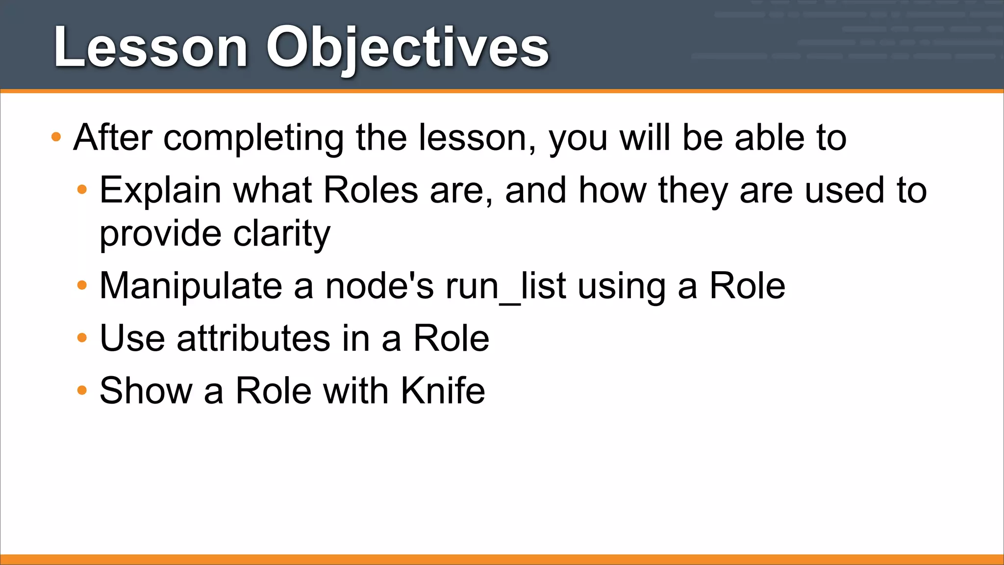 Lesson Objectives
• After completing the lesson, you will be able to
• Explain what Roles are, and how they are used to
provide clarity
• Manipulate a node's run_list using a Role
• Use attributes in a Role
• Show a Role with Knife

 