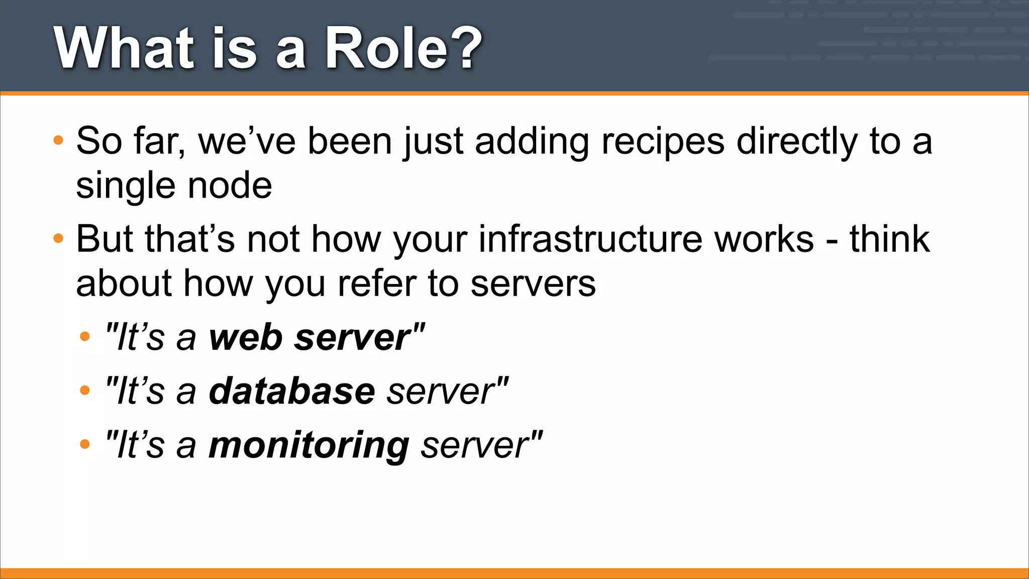What is a Role?
• So far, we’ve been just adding recipes directly to a
single node
• But that’s not how your infrastructure works - think
about how you refer to servers
• "It’s a web server"
• "It’s a database server"
• "It’s a monitoring server"

 