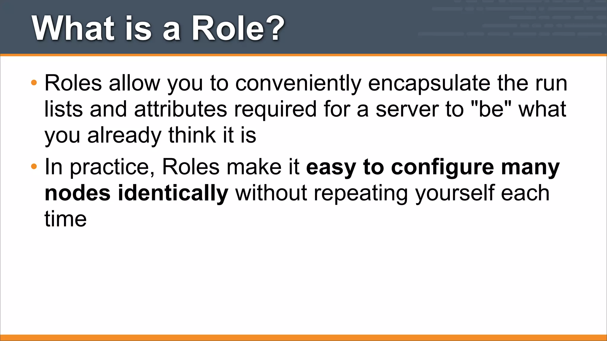 What is a Role?
• Roles allow you to conveniently encapsulate the run
lists and attributes required for a server to "be" what
you already think it is
• In practice, Roles make it easy to configure many
nodes identically without repeating yourself each
time

 