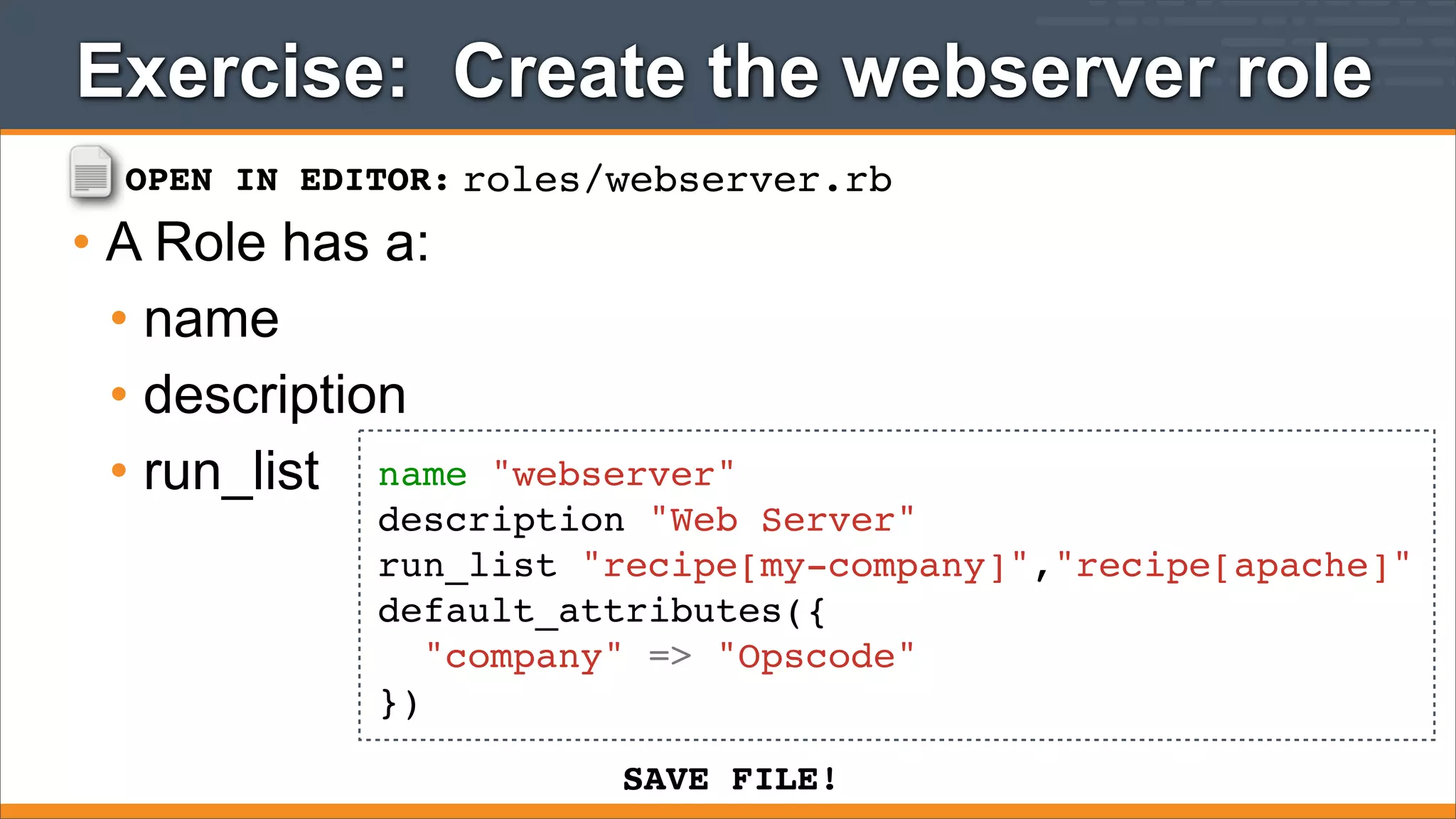 Exercise: Create the webserver role
OPEN IN EDITOR: roles/webserver.rb

• A Role has a:
• name
• description
• run_list name

"webserver"
description "Web Server"
run_list "recipe[my-company]","recipe[apache]"
default_attributes({
"company" => "Opscode"
})
SAVE FILE!

 