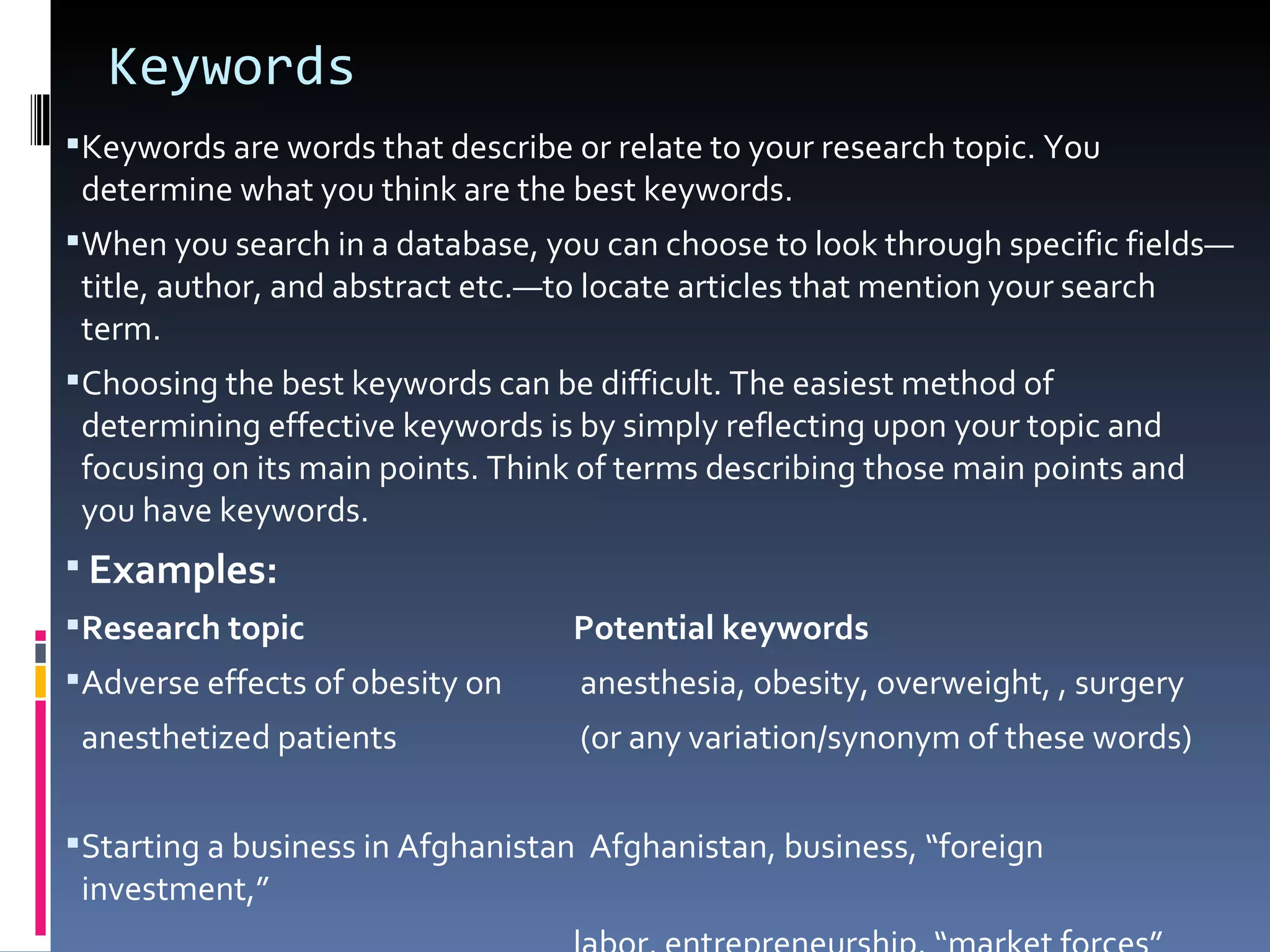 Keywords Keywords are words that describe or relate to your research topic. You determine what you think are the best keywords.  When you search in a database, you can choose to look through specific fields—title, author, and abstract etc.—to locate articles that mention your search term.  Choosing the best keywords can be difficult. The easiest method of determining effective keywords is by simply reflecting upon your topic and focusing on its main points. Think of terms describing those main points and you have keywords.  Examples: Research topic  Potential keywords  Adverse effects of obesity on   anesthesia, obesity, overweight, , surgery anesthetized patients   (or any variation/synonym of these words)  Starting a business in Afghanistan  Afghanistan, business, “foreign investment,”  labor, entrepreneurship, “market forces”  