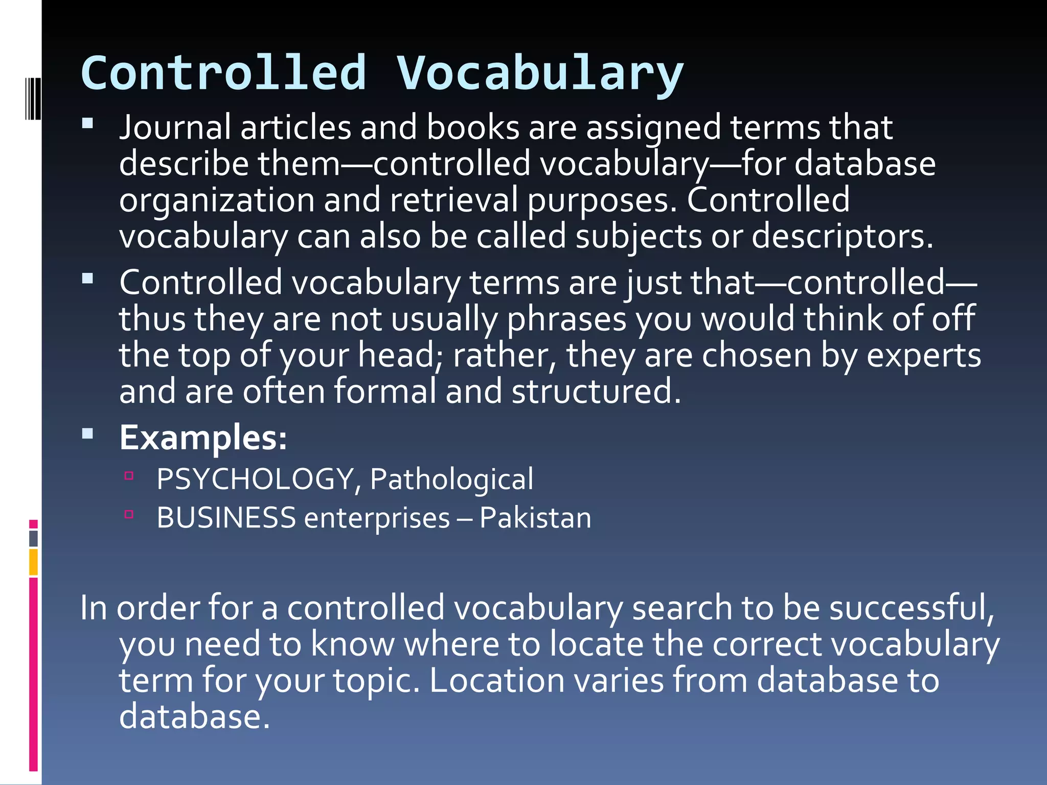 Controlled Vocabulary Journal articles and books are assigned terms that describe them—controlled vocabulary—for database organization and retrieval purposes. Controlled vocabulary can also be called subjects or descriptors.  Controlled vocabulary terms are just that—controlled—thus they are not usually phrases you would think of off the top of your head; rather, they are chosen by experts and are often formal and structured.  Examples:  PSYCHOLOGY, Pathological  BUSINESS enterprises – Pakistan In order for a controlled vocabulary search to be successful, you need to know where to locate the correct vocabulary term for your topic. Location varies from database to database.  