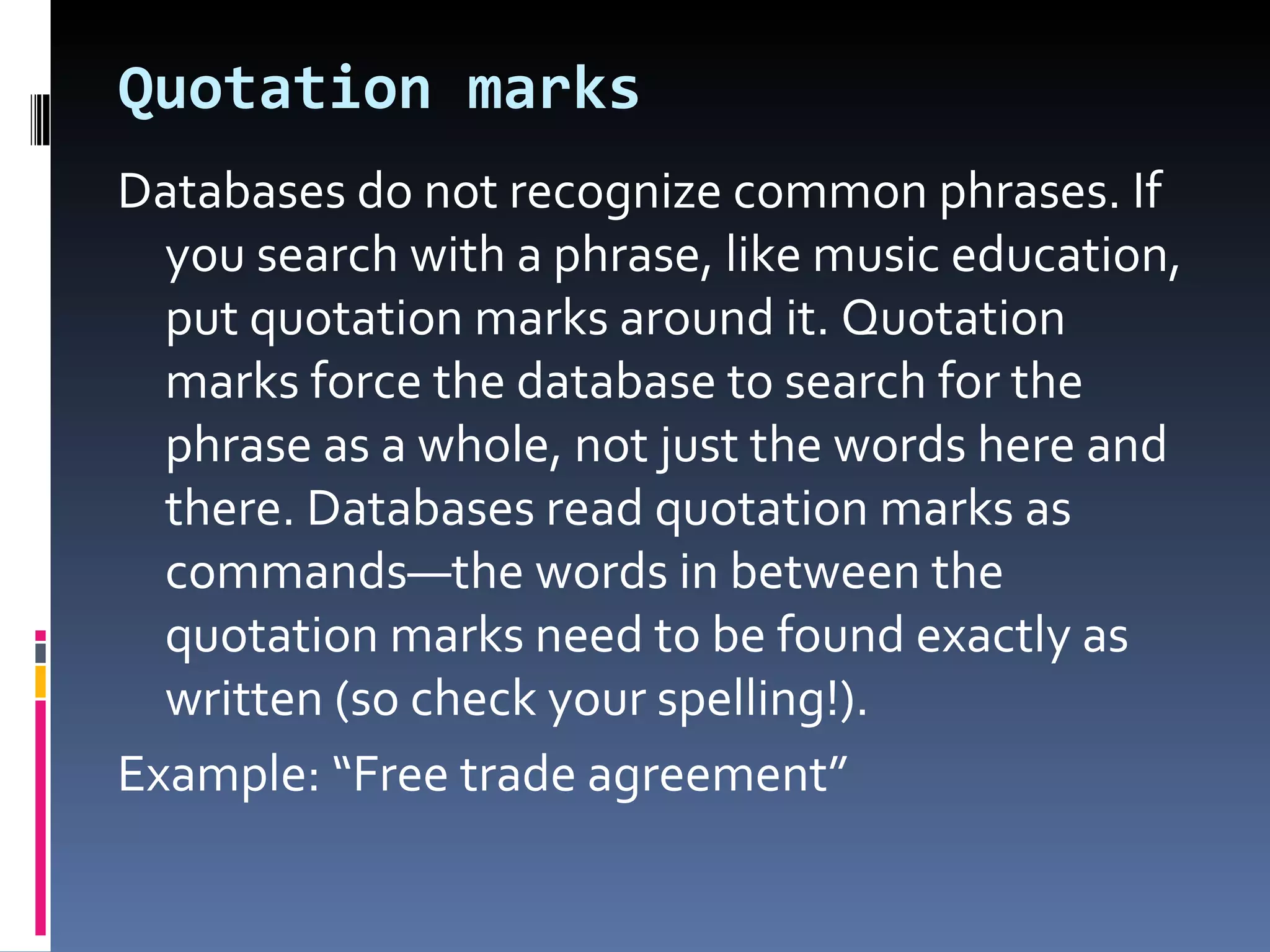 Quotation marks  Databases do not recognize common phrases. If you search with a phrase, like music education, put quotation marks around it. Quotation marks force the database to search for the phrase as a whole, not just the words here and there. Databases read quotation marks as commands—the words in between the quotation marks need to be found exactly as written (so check your spelling!). Example: “Free trade agreement” 