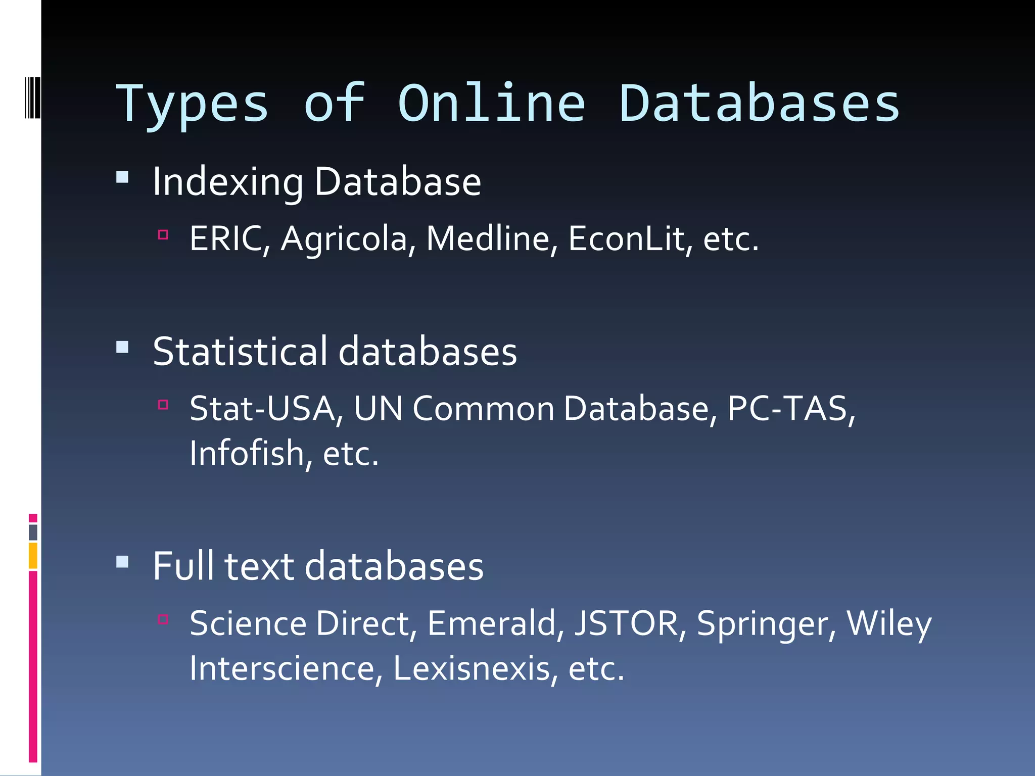 Types of Online Databases Indexing Database ERIC, Agricola, Medline, EconLit, etc. Statistical databases Stat-USA, UN Common Database, PC-TAS, Infofish, etc. Full text databases Science Direct, Emerald, JSTOR, Springer, Wiley Interscience, Lexisnexis, etc. 