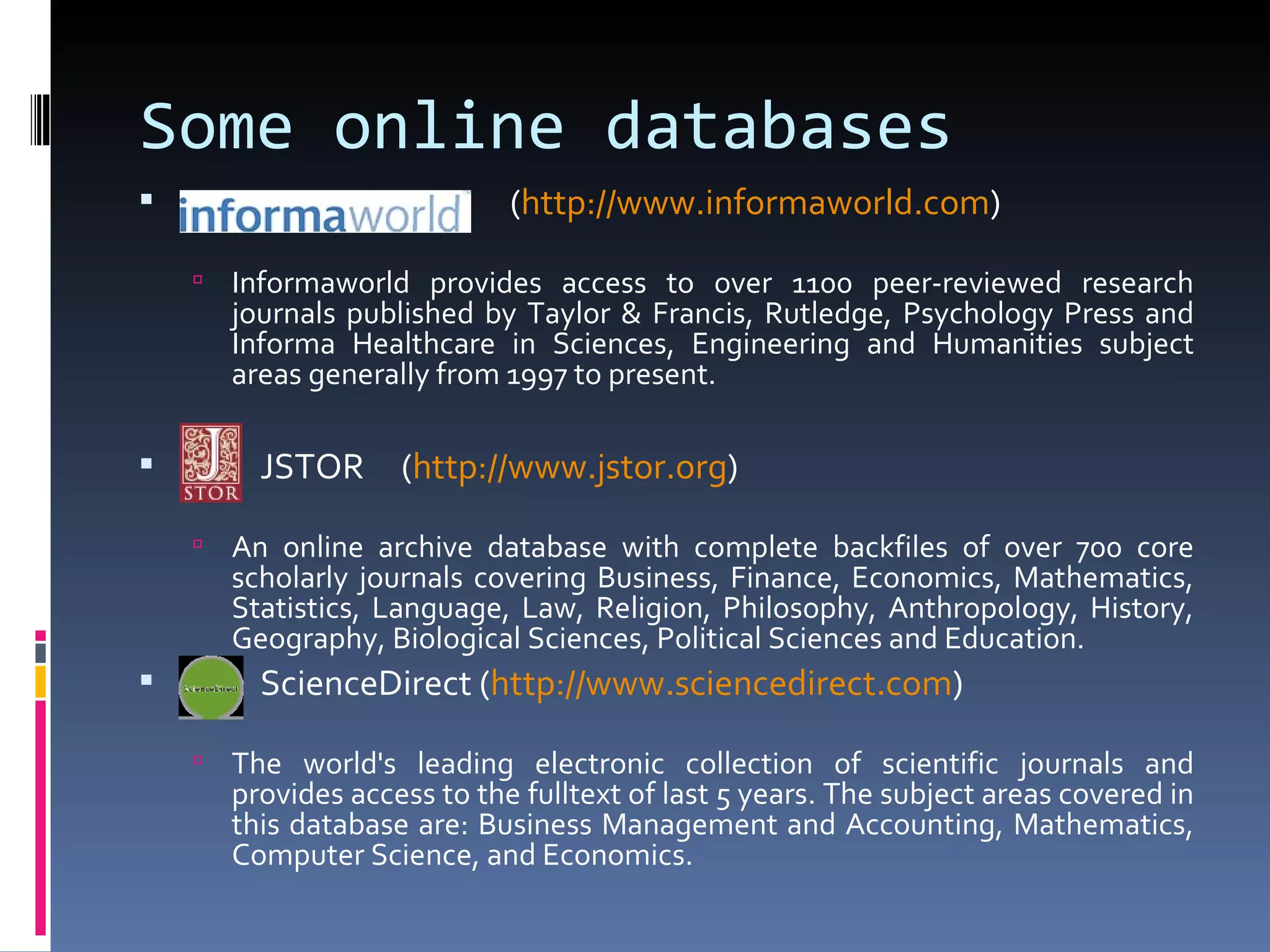 Some online databases ( http:// www.informaworld.com ) Informaworld provides access to over 1100 peer-reviewed research journals published by Taylor & Francis, Rutledge, Psychology Press and Informa Healthcare in Sciences, Engineering and Humanities subject areas generally from 1997 to present. JSTOR  ( http:// www.jstor.org ) An online archive database with complete backfiles of over 700 core scholarly journals covering Business, Finance, Economics, Mathematics, Statistics, Language, Law, Religion, Philosophy, Anthropology, History, Geography, Biological Sciences, Political Sciences and Education. ScienceDirect ( http:// www.sciencedirect.com ) The world's leading electronic collection of scientific journals and provides access to the fulltext of last 5 years. The subject areas covered in this database are: Business Management and Accounting, Mathematics, Computer Science, and Economics. 
