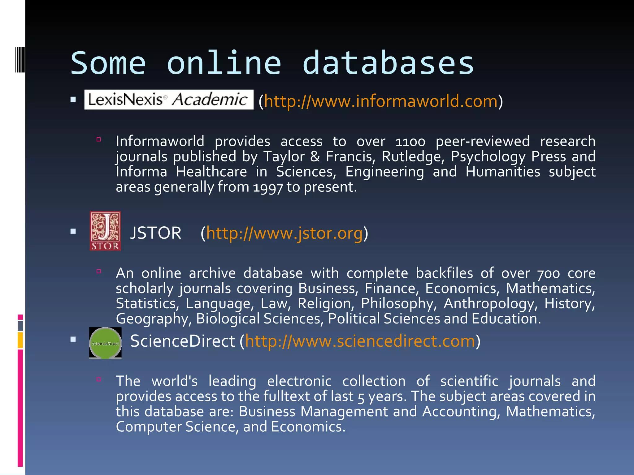 Some online databases   ( http:// www.informaworld.com ) Informaworld provides access to over 1100 peer-reviewed research journals published by Taylor & Francis, Rutledge, Psychology Press and Informa Healthcare in Sciences, Engineering and Humanities subject areas generally from 1997 to present. JSTOR  ( http:// www.jstor.org ) An online archive database with complete backfiles of over 700 core scholarly journals covering Business, Finance, Economics, Mathematics, Statistics, Language, Law, Religion, Philosophy, Anthropology, History, Geography, Biological Sciences, Political Sciences and Education. ScienceDirect ( http:// www.sciencedirect.com ) The world's leading electronic collection of scientific journals and provides access to the fulltext of last 5 years. The subject areas covered in this database are: Business Management and Accounting, Mathematics, Computer Science, and Economics. 