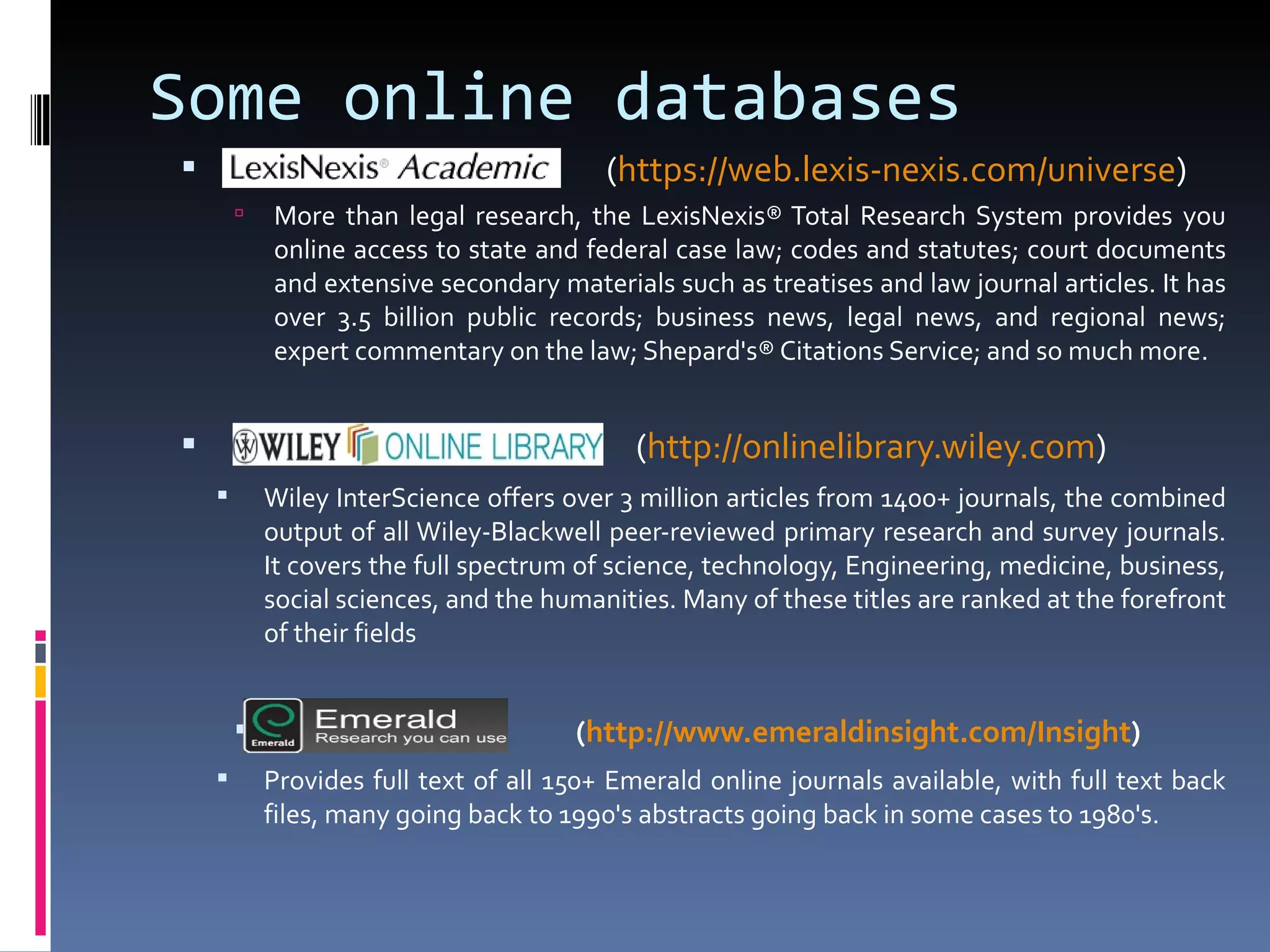 ( https://web.lexis-nexis.com/universe )  More than legal research, the LexisNexis® Total Research System provides you online access to state and federal case law; codes and statutes; court documents and extensive secondary materials such as treatises and law journal articles. It has over 3.5 billion public records; business news, legal news, and regional news; expert commentary on the law; Shepard's® Citations Service; and so much more. ( http:// onlinelibrary.wiley.com ) Wiley InterScience offers over 3 million articles from 1400+ journals, the combined output of all Wiley-Blackwell peer-reviewed primary research and survey journals. It covers the full spectrum of science, technology, Engineering, medicine, business, social sciences, and the humanities. Many of these titles are ranked at the forefront of their fields ( http:// www.emeraldinsight.com /Insight ) Provides full text of all 150+ Emerald online journals available, with full text back files, many going back to 1990's abstracts going back in some cases to 1980's. Some online databases 