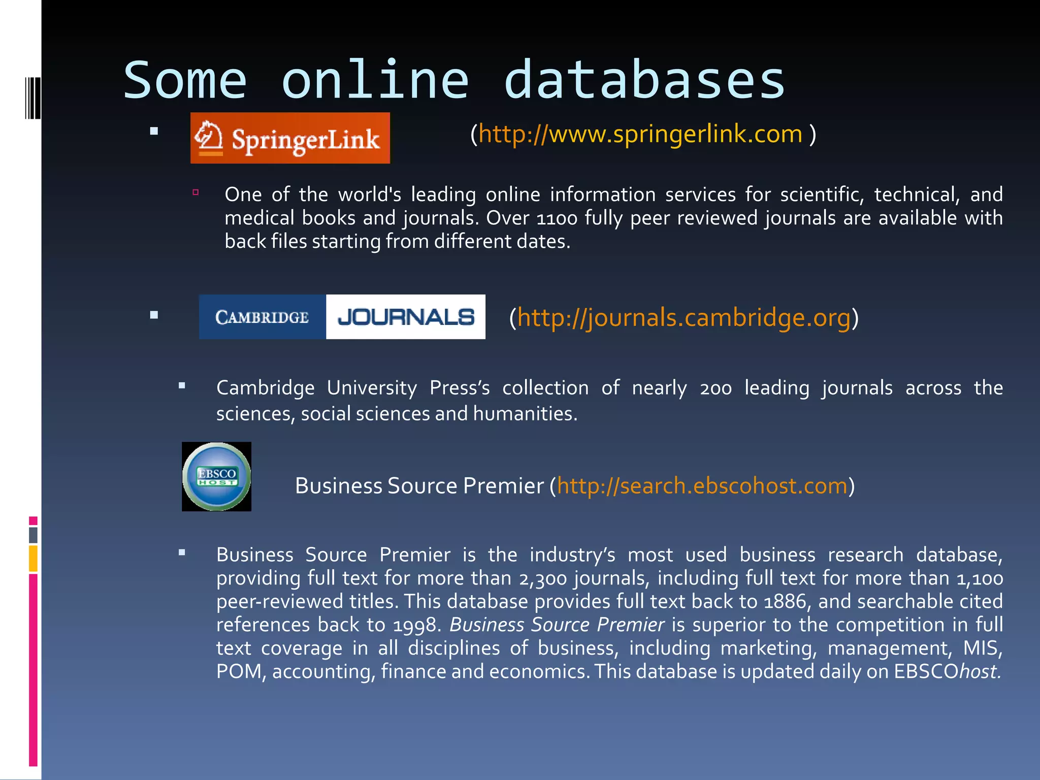 ( http:// www.springerlink.com   )  One of the world's leading online information services for scientific, technical, and medical books and journals. Over 1100 fully peer reviewed journals are available with back files starting from different dates. ( http:// journals.cambridge.org ) Cambridge University Press’s collection of nearly 200 leading journals across the sciences, social sciences and humanities.   Business Source Premier ( http:// search.ebscohost.com )  Business Source Premier is the industry’s most used business research database, providing full text for more than 2,300 journals, including full text for more than 1,100 peer-reviewed titles. This database provides full text back to 1886, and searchable cited references back to 1998.  Business Source Premier  is superior to the competition in full text coverage in all disciplines of business, including marketing, management, MIS, POM, accounting, finance and economics. This database is updated daily on EBSCO host. Some online databases 