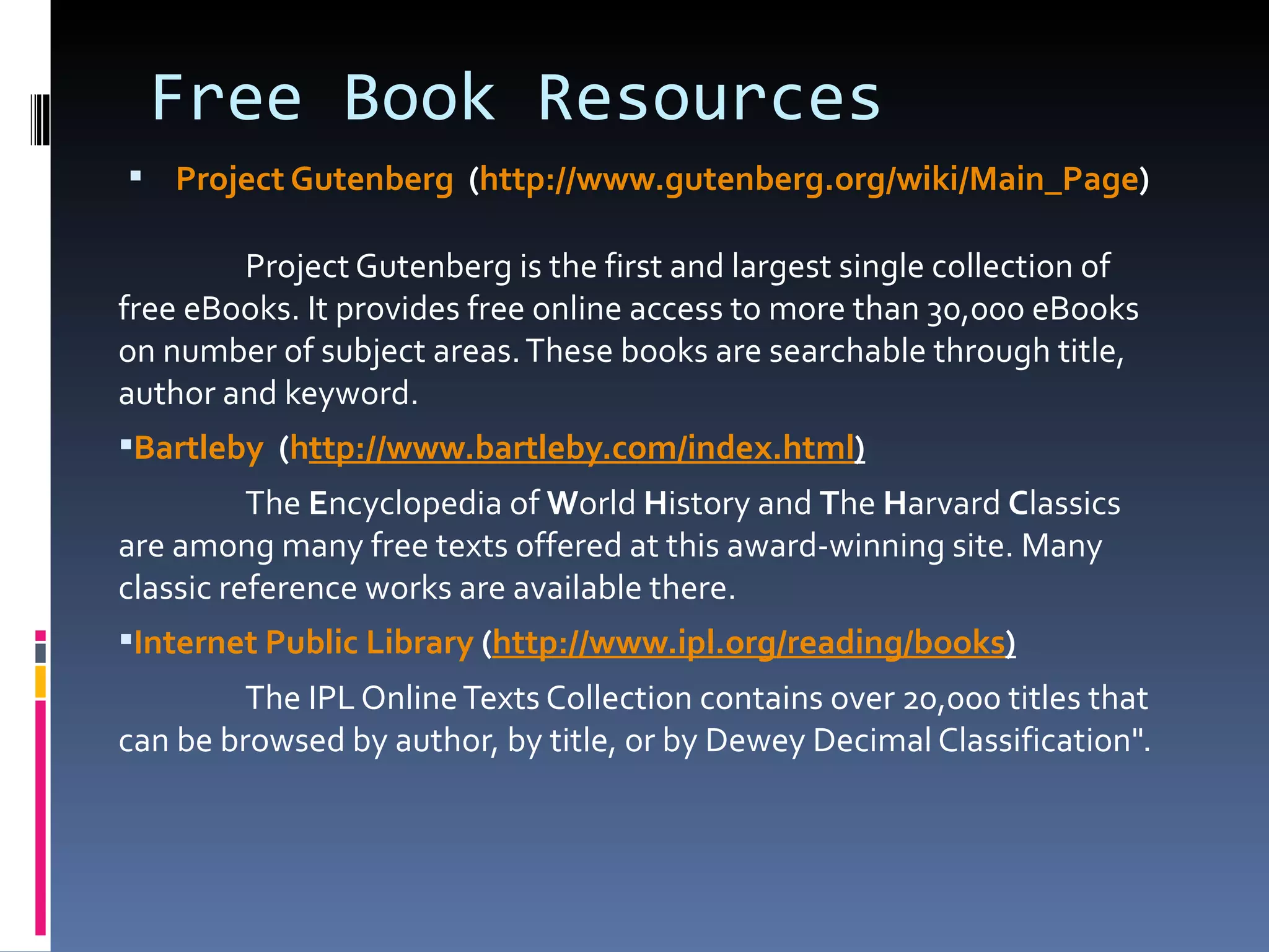 Project Gutenberg    ( http:// www.gutenberg.org/wiki/Main_Page ) Project Gutenberg is the first and largest single collection of free eBooks. It provides free online access to more than 30,000 eBooks on number of subject areas. These books are searchable through title, author and keyword.  Bartleby   ( h ttp:// www.bartleby.com/index.html ) The  E ncyclopedia of  W orld  H istory and  T he  H arvard  C lassics are among many free texts offered at this award-winning site. Many classic reference works are available there. Internet Public Library  ( http:// www.ipl.org /reading/books ) The IPL Online Texts Collection contains over 20,000 titles that can be browsed by author, by title, or by Dewey Decimal Classification". Free Book Resources 