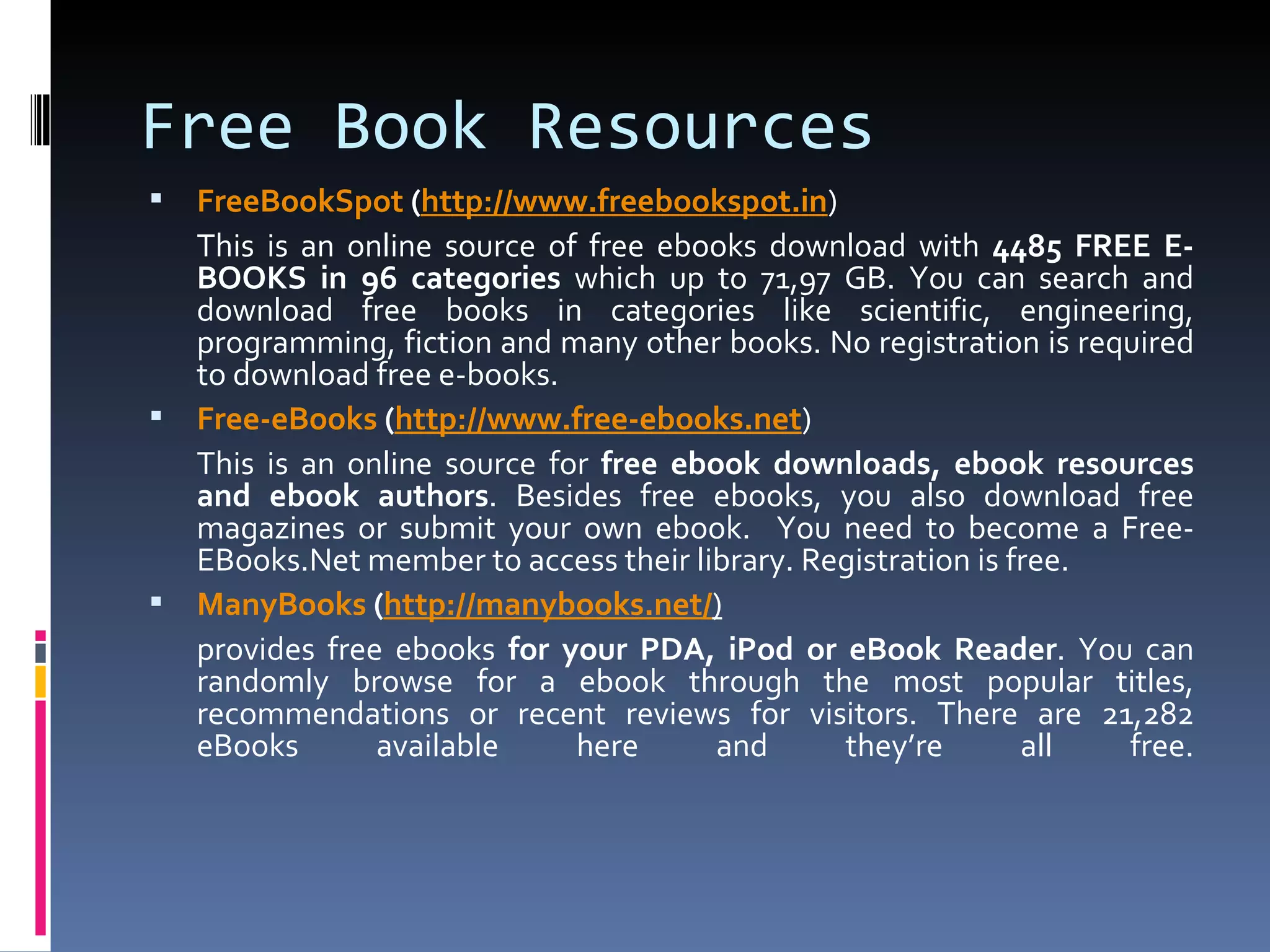 Free Book Resources FreeBookSpot  ( http:// www.freebookspot.in ) This is an online source of free ebooks download with  4485 FREE E-BOOKS in 96 categories  which up to 71,97 GB. You can search and download free books in categories like scientific, engineering, programming, fiction and many other books. No registration is required to download free e-books. Free- eBooks  ( http://www.free-ebooks.net ) This is an online source for  free ebook downloads, ebook resources and ebook authors . Besides free ebooks, you also download free magazines or submit your own ebook.  You need to become a Free-EBooks.Net member to access their library. Registration is free. ManyBooks  ( http:// manybooks.net / ) provides free ebooks  for your PDA, iPod or eBook Reader . You can randomly browse for a ebook through the most popular titles, recommendations or recent reviews for visitors. There are 21,282 eBooks available here and they’re all free. 