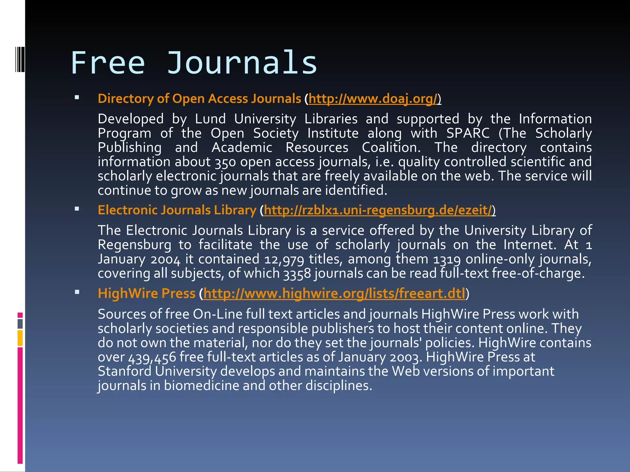 Free Journals Directory of Open Access Journals  ( http:// www.doaj.org / ) Developed by Lund University Libraries and supported by the Information Program of the Open Society Institute along with SPARC (The Scholarly Publishing and Academic Resources Coalition. The directory contains information about 350 open access journals, i.e. quality controlled scientific and scholarly electronic journals that are freely available on the web. The service will continue to grow as new journals are identified.  Electronic Journals Library  ( http://rzblx1.uni-regensburg.de/ezeit/ ) The Electronic Journals Library is a service offered by the University Library of Regensburg to facilitate the use of scholarly journals on the Internet. At 1 January 2004 it contained 12,979 titles, among them 1319 online-only journals, covering all subjects, of which 3358 journals can be read full-text free-of-charge.  HighWire  Press  ( http:// www.highwire.org/lists/freeart.dtl ) Sources of free On-Line full text articles and journals HighWire Press work with scholarly societies and responsible publishers to host their content online. They do not own the material, nor do they set the journals' policies. HighWire contains over 439,456 free full-text articles as of January 2003. HighWire Press at Stanford University develops and maintains the Web versions of important journals in biomedicine and other disciplines. 