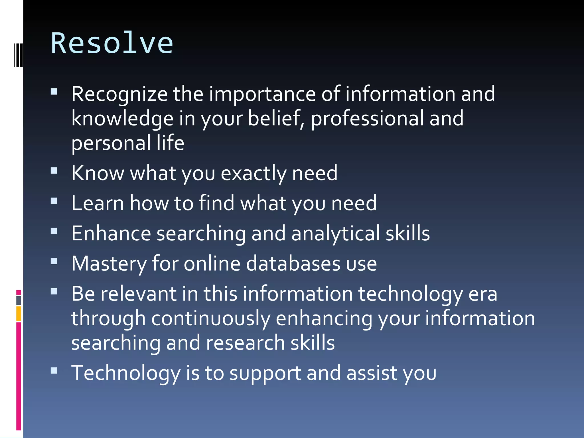 Resolve Recognize the importance of information and knowledge in your belief, professional and personal life Know what you exactly need Learn how to find what you need Enhance searching and analytical skills Mastery for online databases use Be relevant in this information technology era through continuously enhancing your information searching and research skills Technology is to support and assist you 