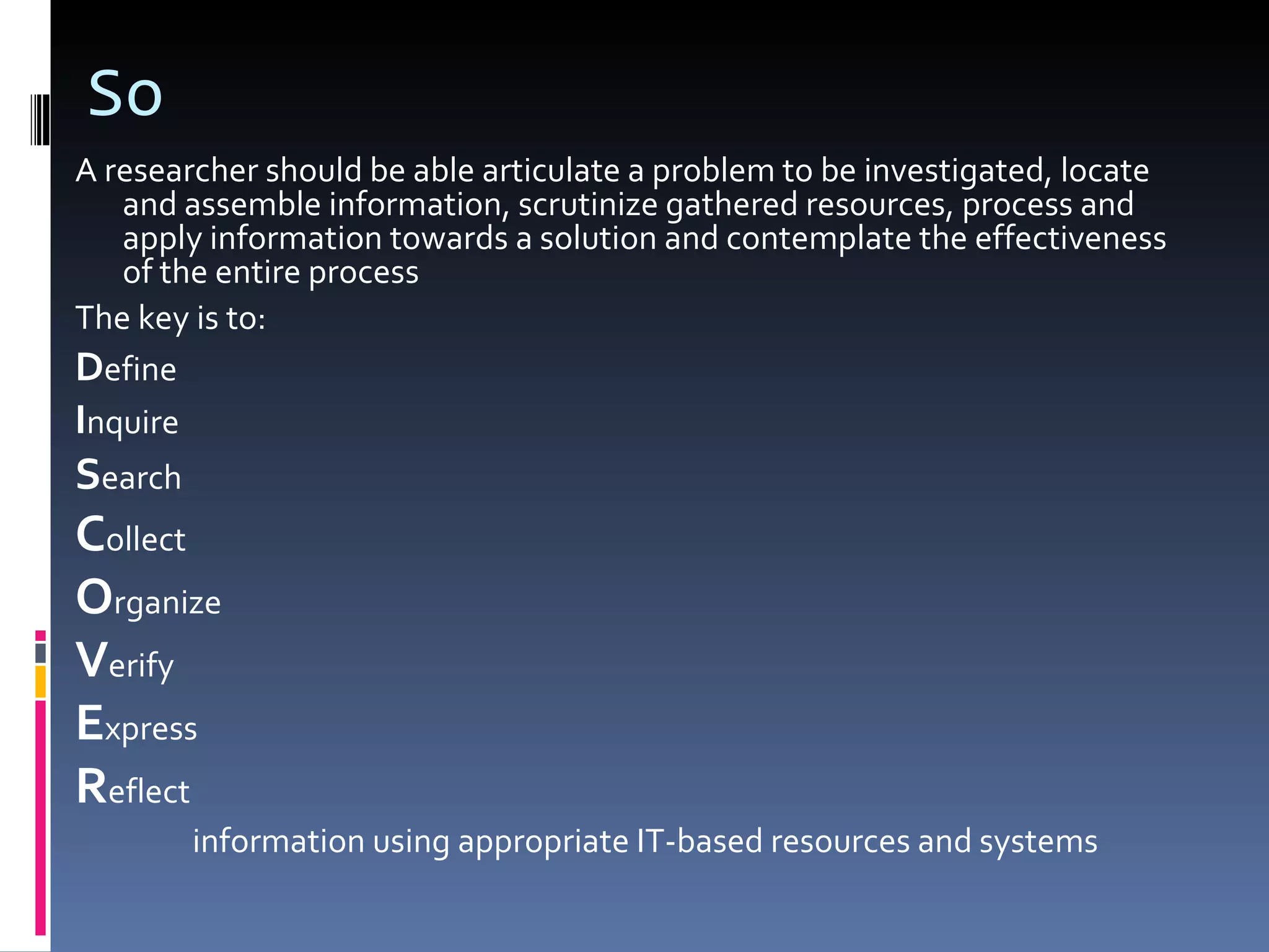 So A researcher should be able articulate a problem to be investigated, locate and assemble information, scrutinize gathered resources, process and apply information towards a solution and contemplate the effectiveness of the entire process The key is to: D efine I nquire S earch C ollect O rganize V erify E xpress R eflect information using appropriate IT-based resources and systems 