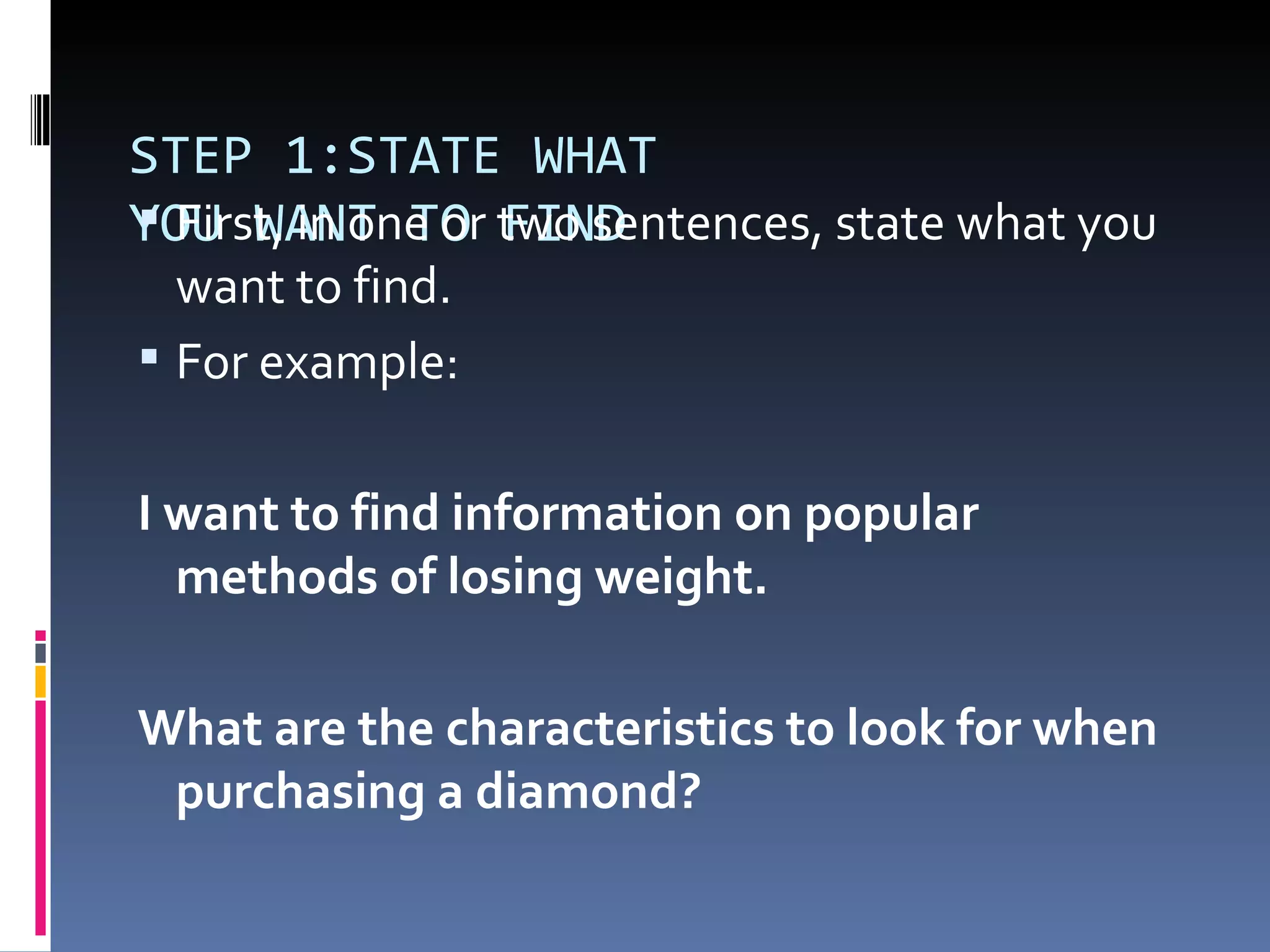 STEP 1:STATE WHAT YOU WANT TO FIND First, in one or two sentences, state what you want to find. For example: I want to find information on popular  methods of losing weight.  What are the characteristics to look for when purchasing a diamond?  
