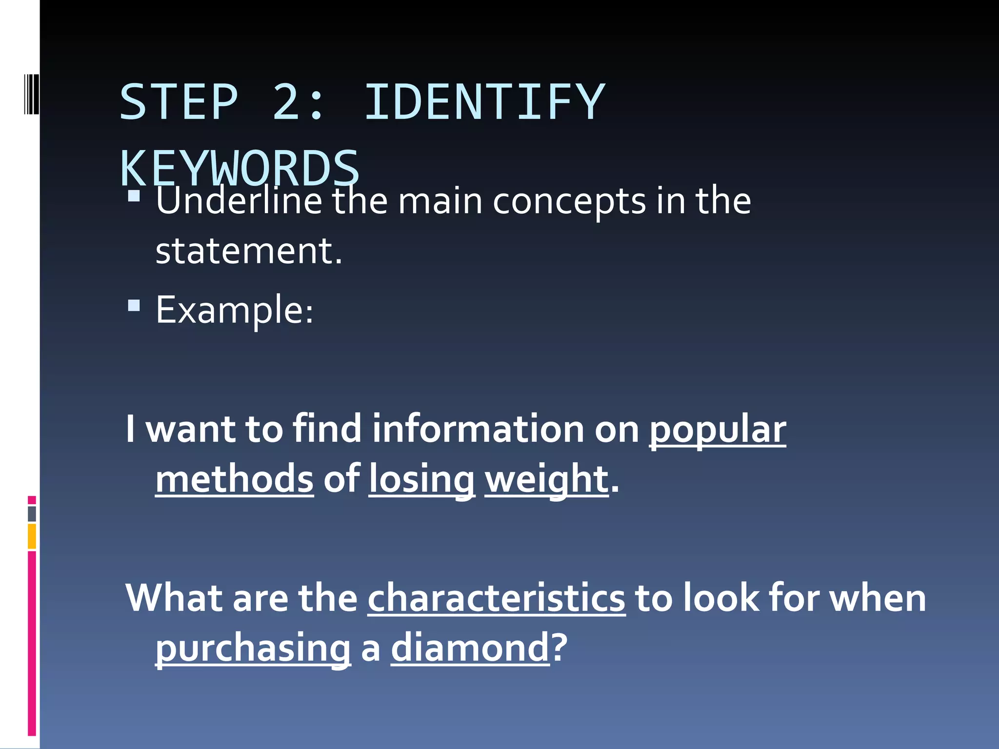 STEP 2: IDENTIFY KEYWORDS Underline the main concepts in the statement.  Example: I want to find information on  popular   methods  of  losing   weight .  What are the  characteristics  to look for when  purchasing  a  diamond ?  