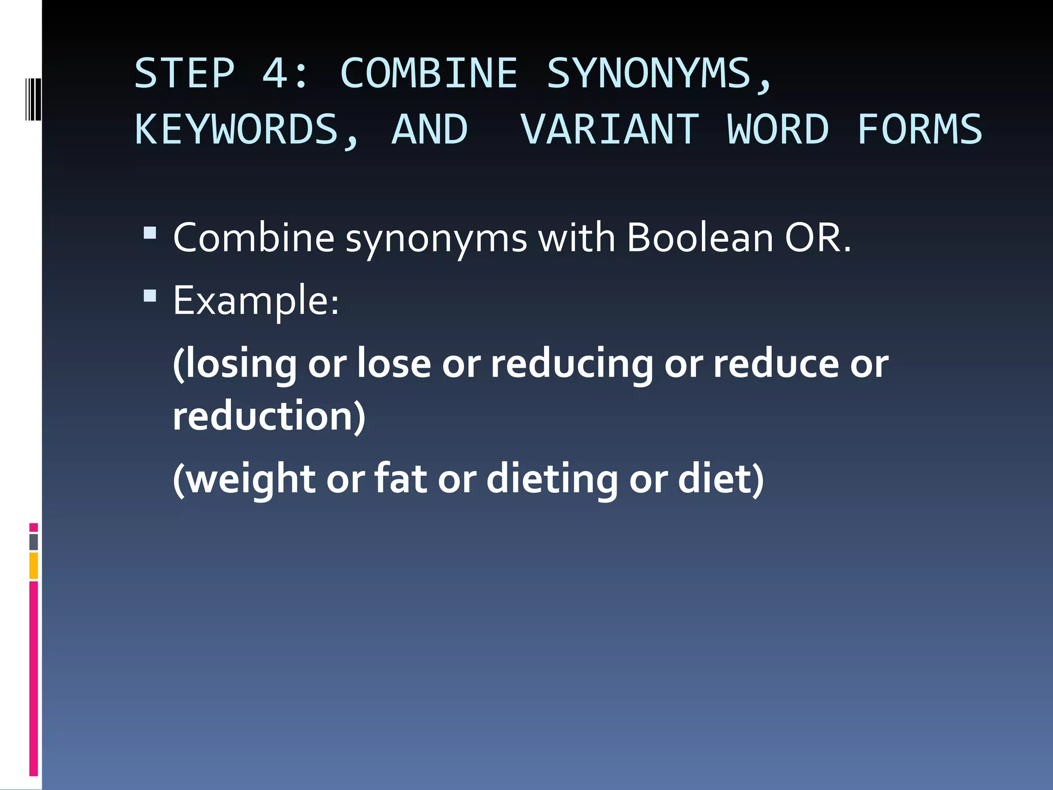 STEP 4: COMBINE SYNONYMS, KEYWORDS, AND  VARIANT WORD FORMS Combine synonyms with Boolean OR.  Example: (losing or lose or reducing or reduce or reduction) (weight or fat or dieting or diet)  