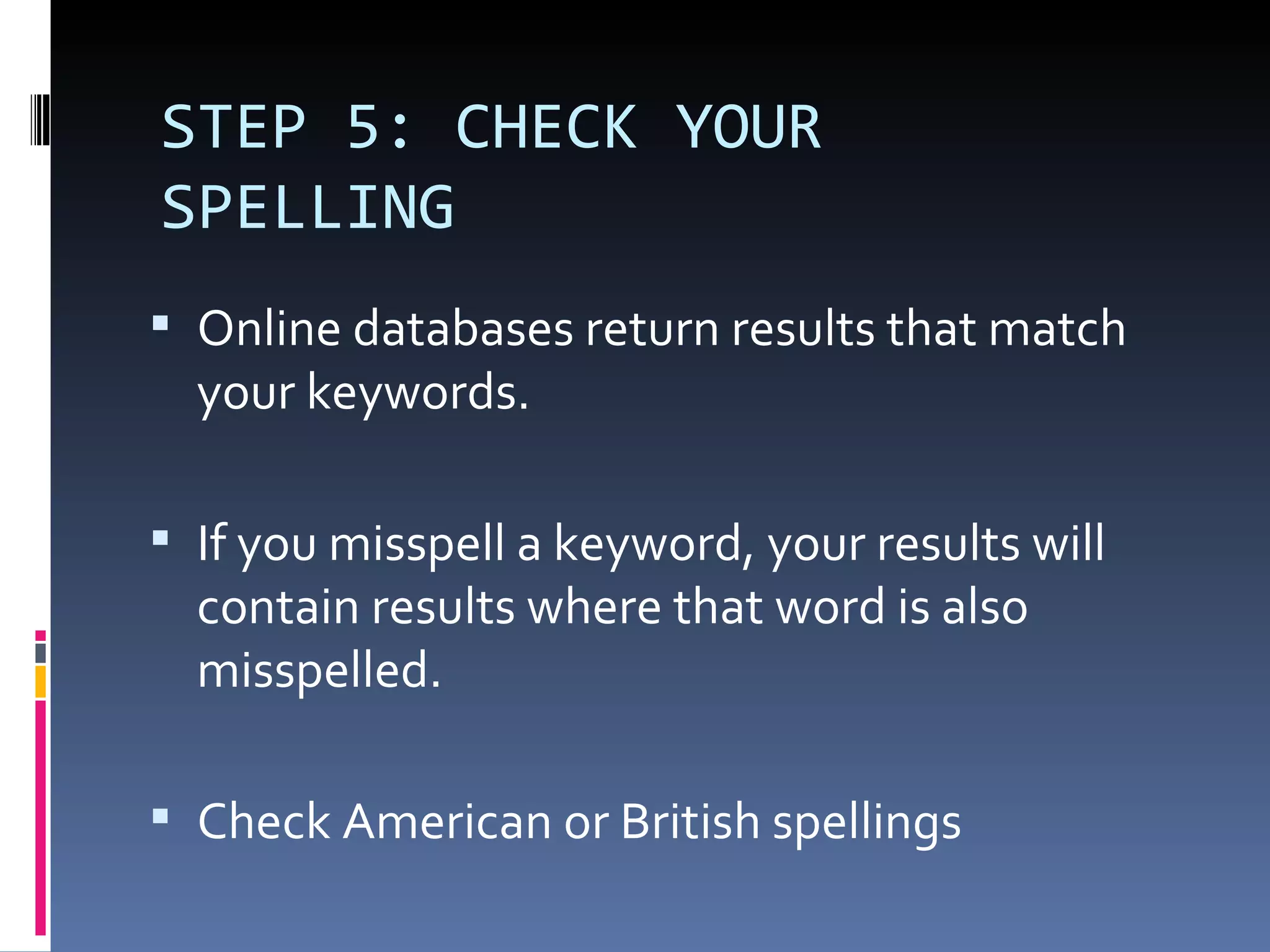 STEP 5: CHECK YOUR SPELLING Online databases return results that match your keywords. If you misspell a keyword, your results will contain results where that word is also misspelled.  Check American or British spellings 