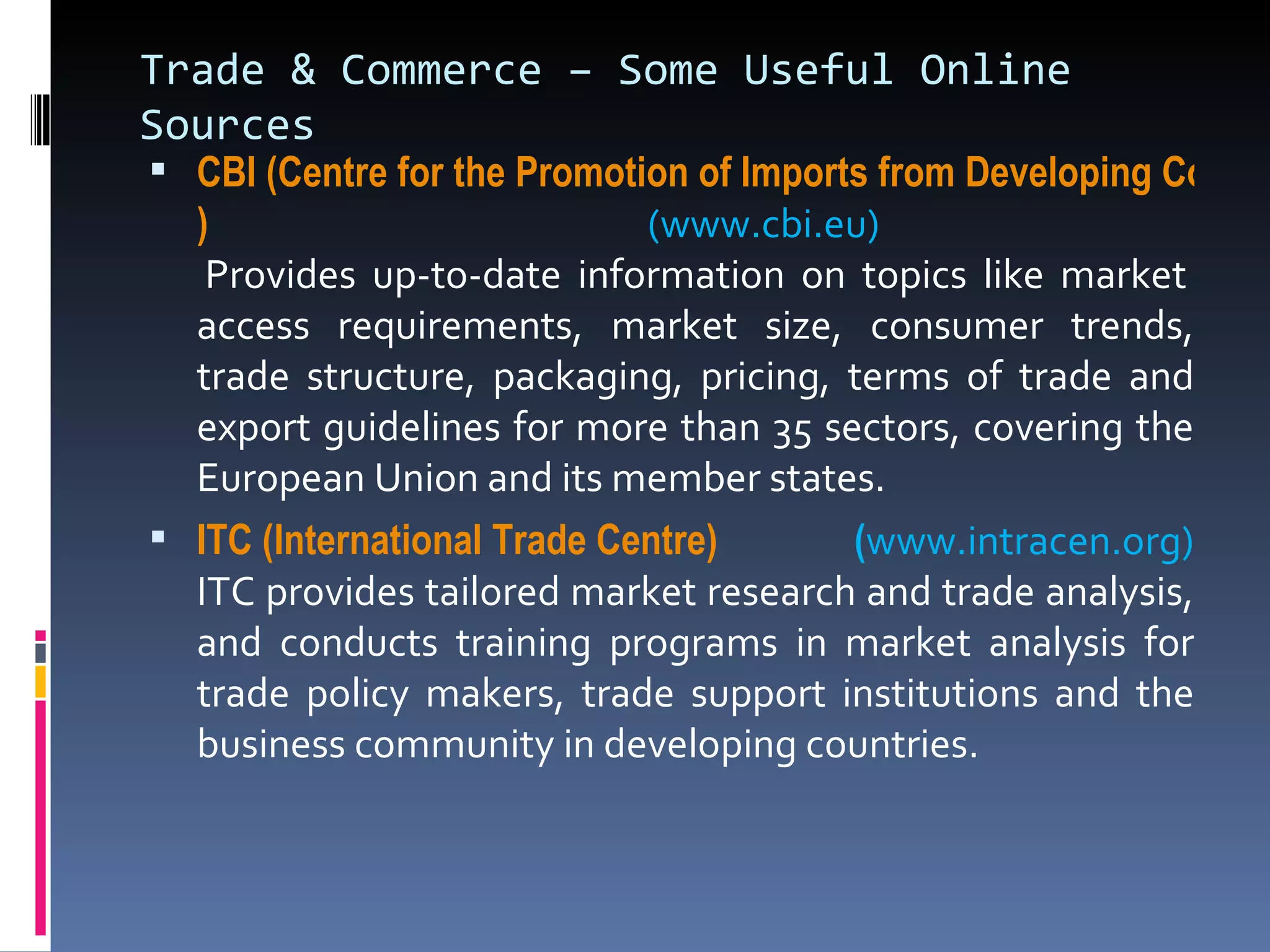 Trade & Commerce – Some Useful Online Sources CBI (Centre for the Promotion of Imports from Developing Countries ) (www.cbi.eu)  Provides up-to-date information on topics like market access requirements, market size, consumer trends, trade structure, packaging, pricing, terms of trade and export guidelines for more than 35 sectors, covering the European Union and its member states. ITC (International Trade Centre)    ( www.intracen.org) ITC provides tailored market research and trade analysis, and conducts training programs in market analysis for trade policy makers, trade support institutions and the business community in developing countries. 