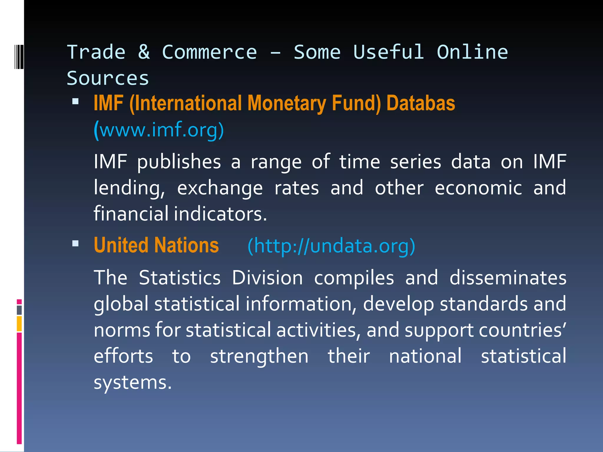 Trade & Commerce – Some Useful Online Sources IMF (International Monetary Fund)  Databas     ( www.imf.org) IMF publishes a range of time series data on IMF lending, exchange rates and other economic and financial indicators.  United Nations    (http://undata.org) The Statistics Division compiles and disseminates global statistical information, develop standards and norms for statistical activities, and support countries’ efforts to strengthen their national statistical systems. 