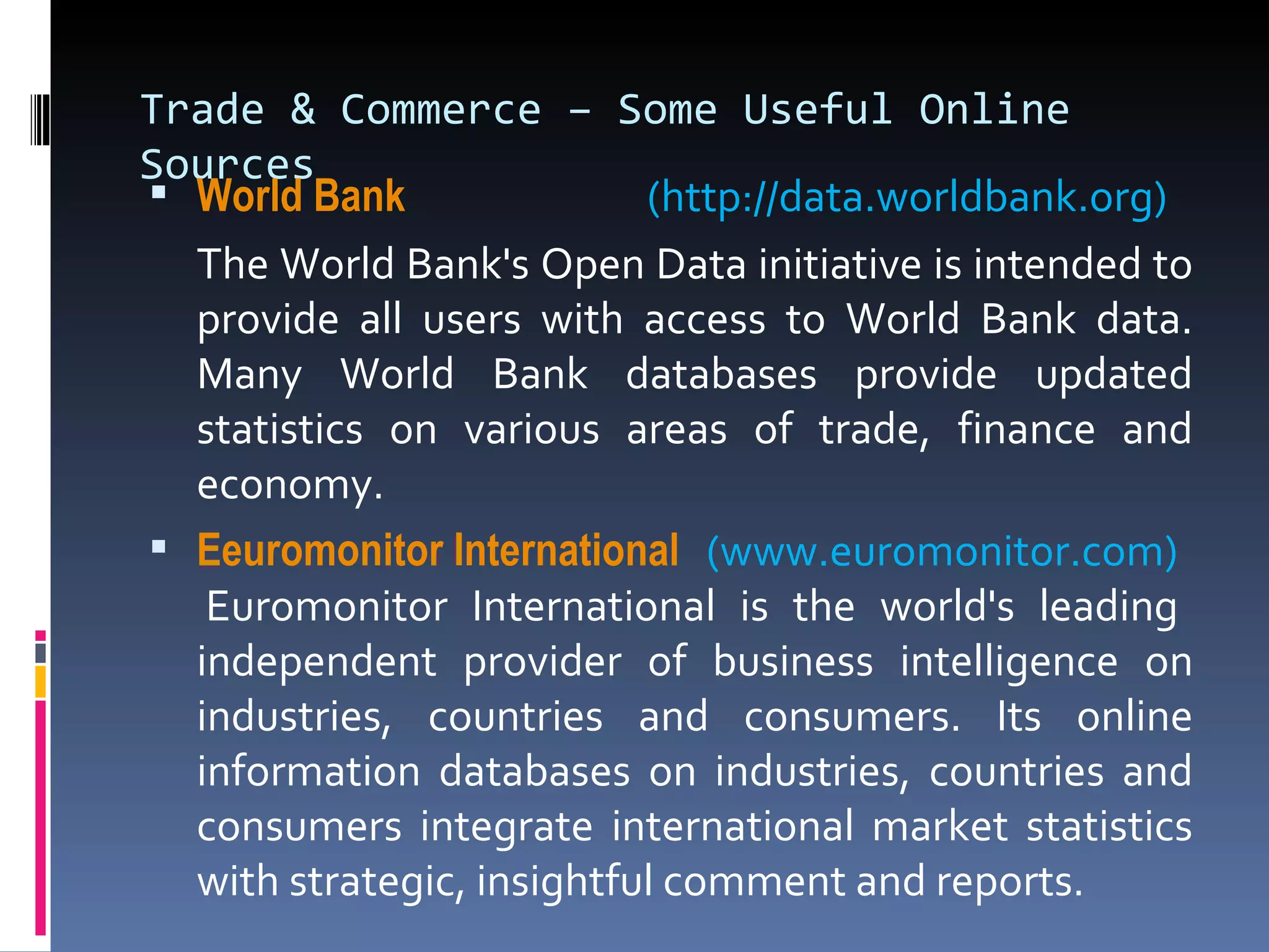 Trade & Commerce – Some Useful Online Sources World  Bank  (http://data.worldbank.org) The World Bank's Open Data initiative is intended to provide all users with access to World Bank data. Many World Bank databases provide updated statistics on various areas of trade, finance and economy. Eeuromonitor  International    (www.euromonitor.com)    Euromonitor International is the world's leading independent provider of business intelligence on industries, countries and consumers. Its online information databases on industries, countries and consumers integrate international market statistics with strategic, insightful comment and reports. 