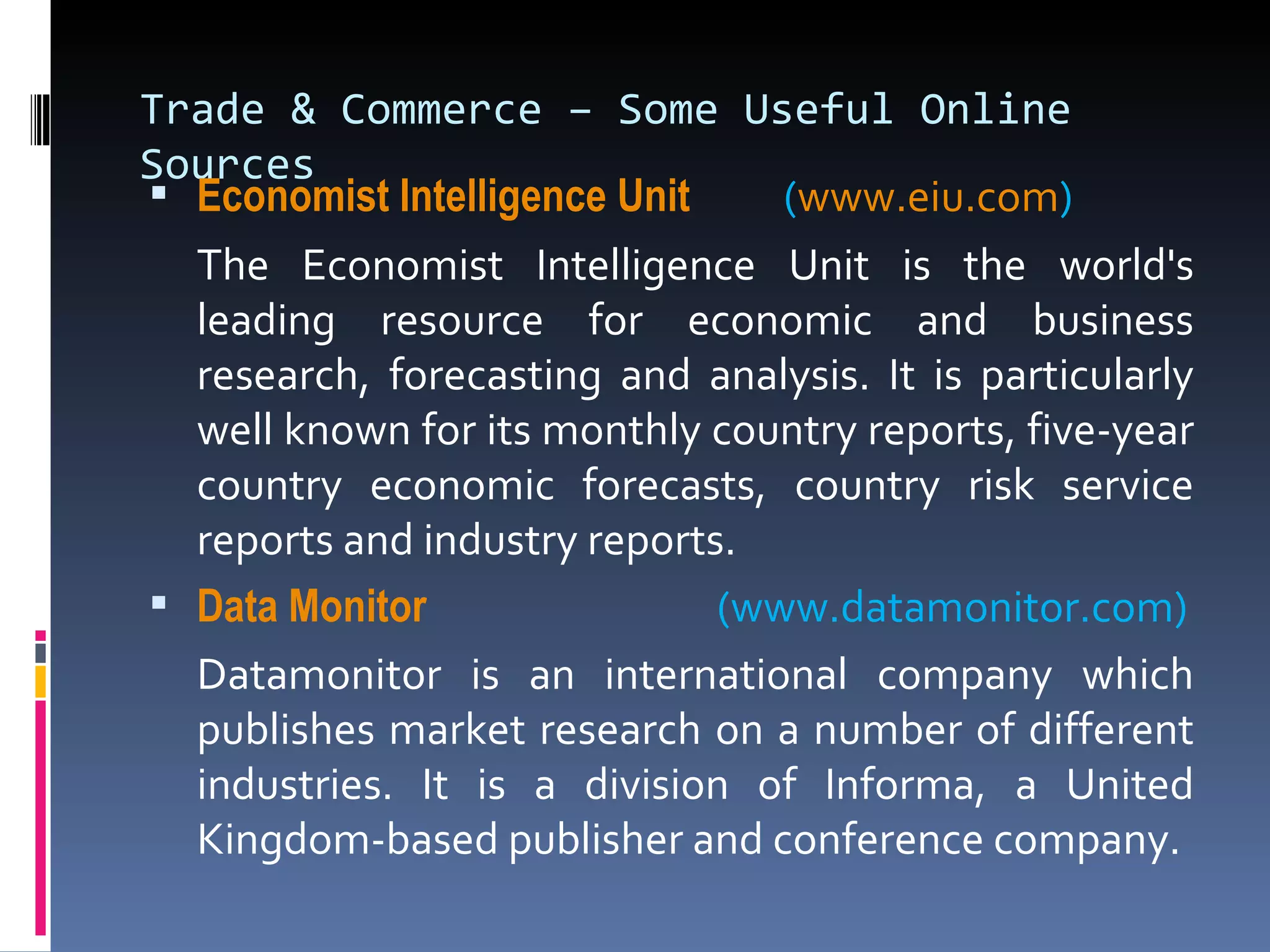 Trade & Commerce – Some Useful Online Sources Economist Intelligence Unit      ( www.eiu.com )  The Economist Intelligence Unit is the world's leading resource for economic and business research, forecasting and analysis. It is particularly well known for its monthly country reports, five-year country economic forecasts, country risk service reports and industry reports. Data Monitor    (www.datamonitor.com) Datamonitor is an international company which publishes market research on a number of different industries. It is a division of Informa, a United Kingdom-based publisher and conference company. 