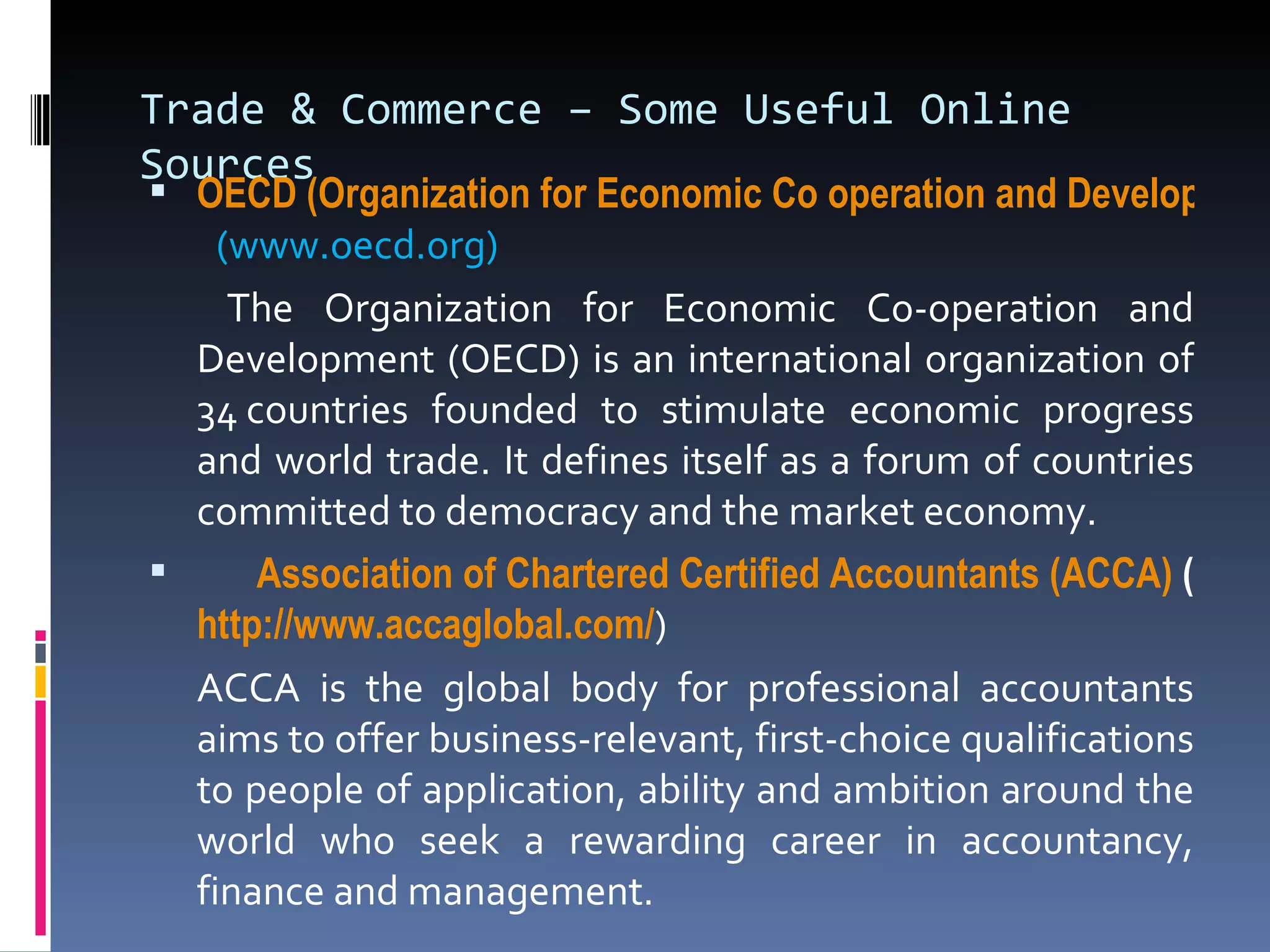 Trade & Commerce – Some Useful Online Sources OECD (Organization for Economic Co operation and Development   (www.oecd.org)   The Organization for Economic Co-operation and Development (OECD) is an international organization of 34 countries founded to stimulate economic progress and world trade. It defines itself as a forum of countries committed to democracy and the market economy. Association of Chartered Certified Accountants (ACCA)  ( http:// www.accaglobal.com / ) ACCA is the global body for professional accountants aims to offer business-relevant, first-choice qualifications to people of application, ability and ambition around the world who seek a rewarding career in accountancy, finance and management.  