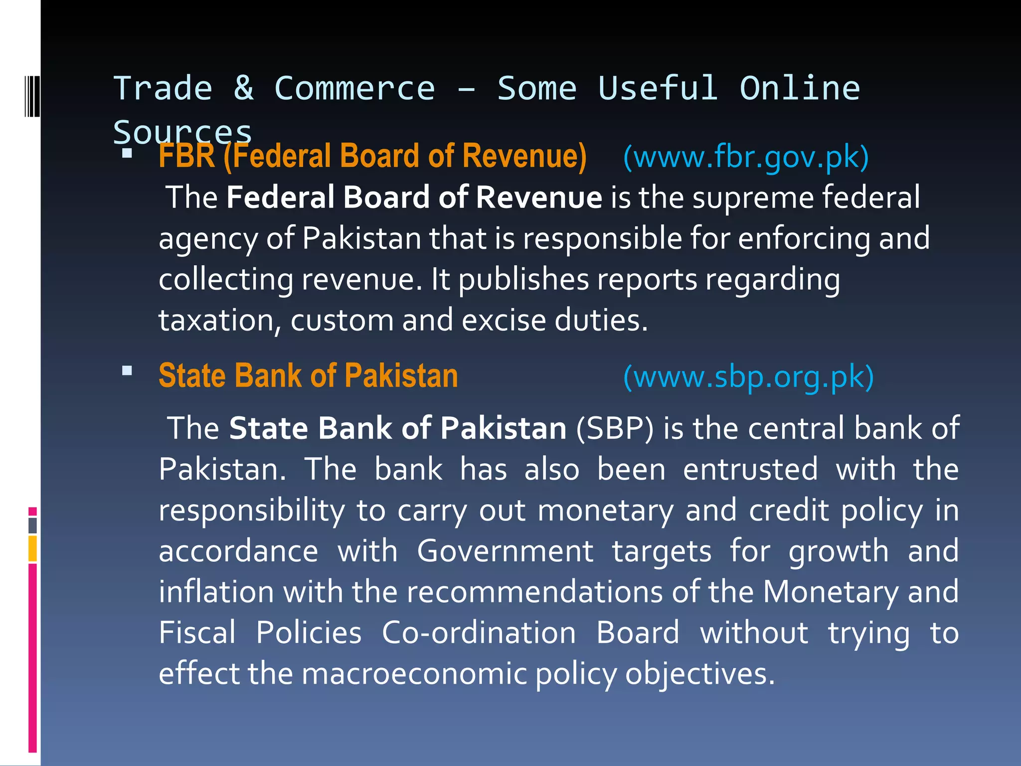 Trade & Commerce – Some Useful Online Sources FBR (Federal Board of Revenue)  (www.fbr.gov.pk)    The  Federal Board of Revenue  is the supreme federal agency of Pakistan that is responsible for enforcing and collecting revenue. It publishes reports regarding taxation, custom and excise duties. State Bank of Pakistan     (www.sbp.org.pk)   The  State Bank of Pakistan  (SBP) is the central bank of Pakistan. The bank has also been entrusted with the responsibility to carry out monetary and credit policy in accordance with Government targets for growth and inflation with the recommendations of the Monetary and Fiscal Policies Co-ordination Board without trying to effect the macroeconomic policy objectives. 