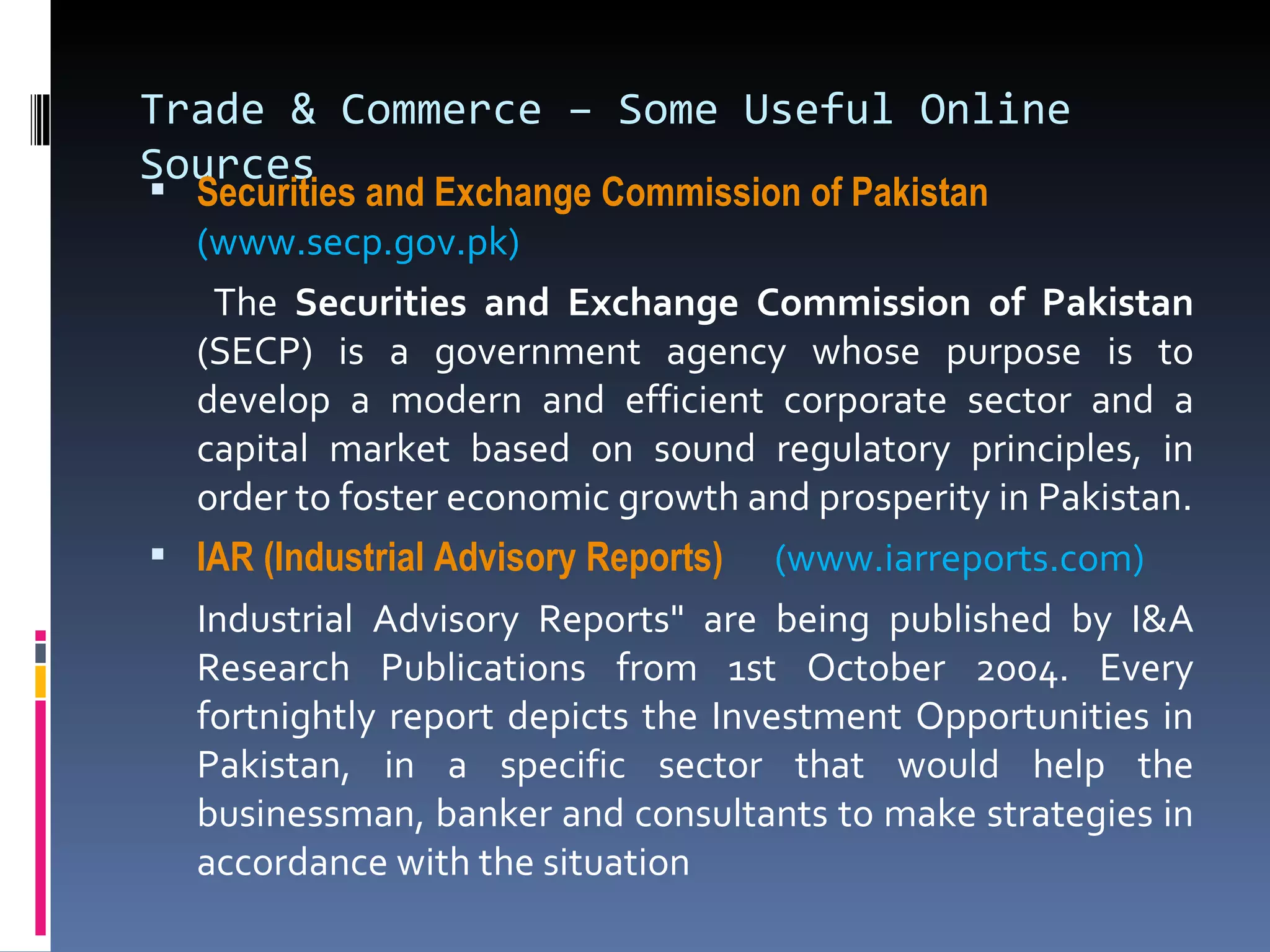 Trade & Commerce – Some Useful Online Sources Securities and Exchange Commission of Pakistan   (www.secp.gov.pk)     The  Securities and Exchange Commission of Pakistan  (SECP) is a government agency whose purpose is to develop a modern and efficient corporate sector and a capital market based on sound regulatory principles, in order to foster economic growth and prosperity in Pakistan. IAR (Industrial Advisory Reports)   (www.iarreports.com) Industrial Advisory Reports" are being published by I&A Research Publications from 1st October 2004. Every fortnightly report depicts the Investment Opportunities in Pakistan, in a specific sector that would help the businessman, banker and consultants to make strategies in accordance with the situation 