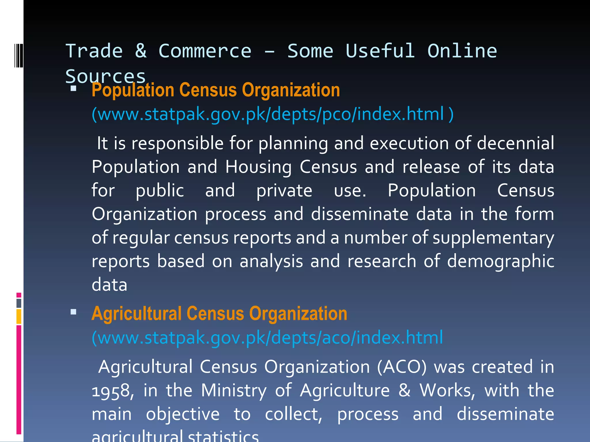 Trade & Commerce – Some Useful Online Sources Population Census Organization    (www.statpak.gov.pk/depts/pco/index.html )   It is responsible for planning and execution of decennial Population and Housing Census and release of its data for public and private use. Population Census Organization process and disseminate data in the form of regular census reports and a number of supplementary reports based on analysis and research of demographic data Agricultural Census Organization    (www.statpak.gov.pk/depts/aco/index.html    Agricultural Census Organization (ACO) was created in 1958, in the Ministry of Agriculture & Works, with the main objective to collect, process and disseminate agricultural statistics 