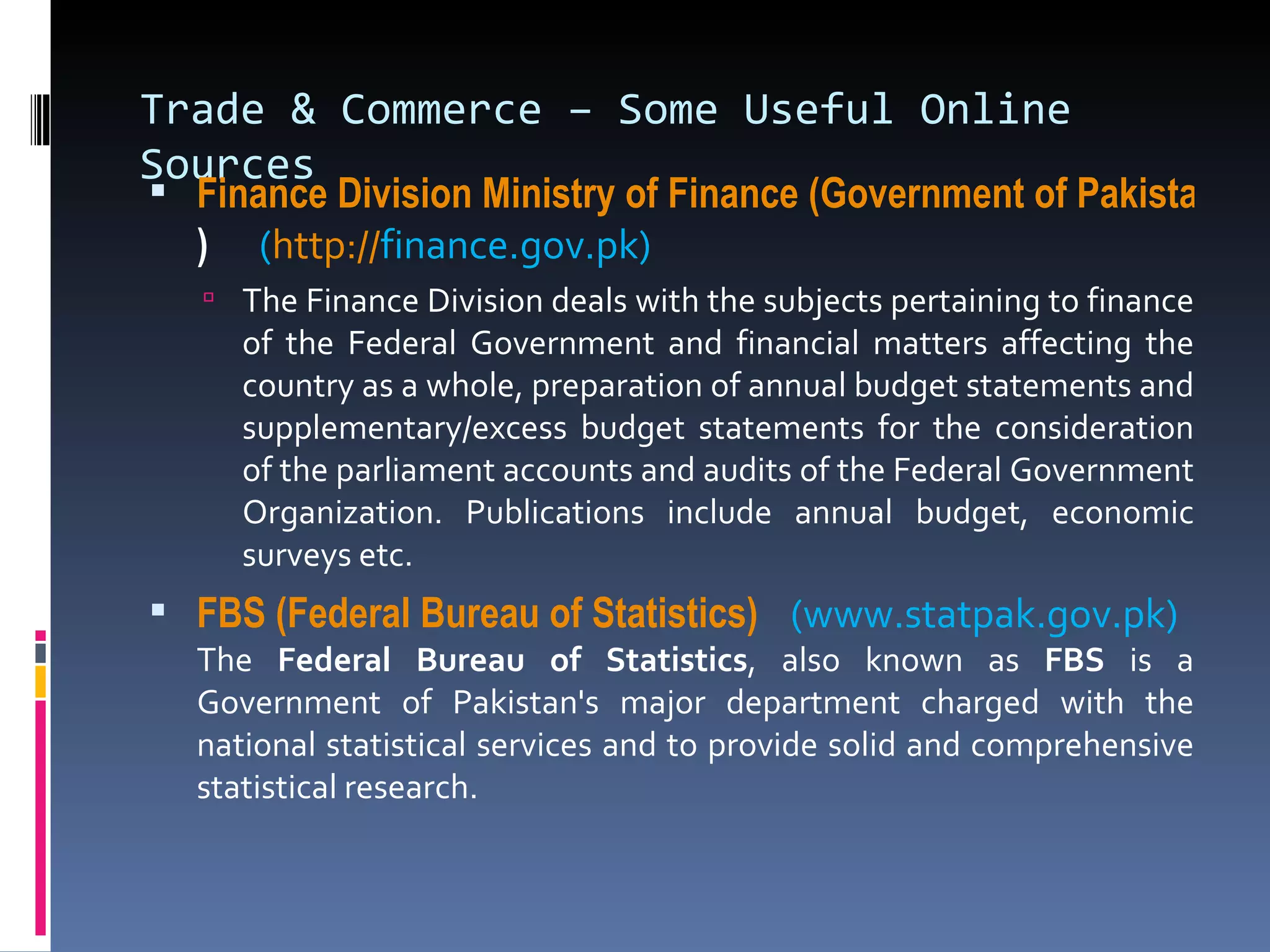 Trade & Commerce – Some Useful Online Sources Finance Division Ministry of Finance (Government of Pakistan )   ( http:// finance.gov.pk ) The Finance Division deals with the subjects pertaining to finance of the Federal Government and financial matters affecting the country as a whole, preparation of annual budget statements and supplementary/excess budget statements for the consideration of the parliament accounts and audits of the Federal Government Organization. Publications include annual budget, economic surveys etc. FBS (Federal Bureau of Statistics)  (www.statpak.gov.pk)  The  Federal Bureau of Statistics , also known as  FBS  is a Government of Pakistan's major department charged with the national statistical services and to provide solid and comprehensive statistical research. 
