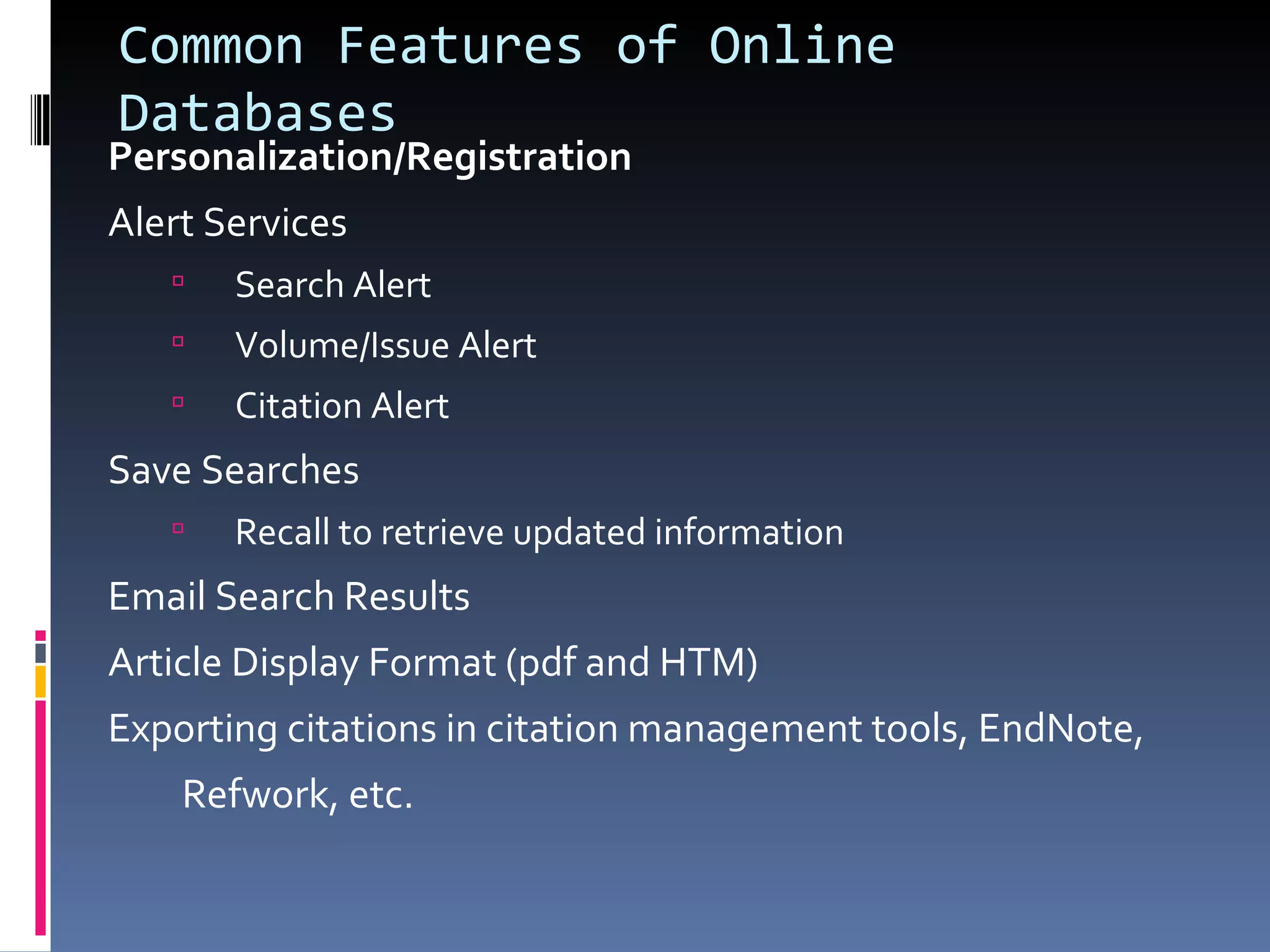 Common Features of Online Databases Personalization/Registration Alert Services Search Alert Volume/Issue Alert Citation Alert Save Searches Recall to retrieve updated information Email Search Results Article Display Format (pdf and HTM) Exporting citations in citation management tools, EndNote, Refwork, etc. 
