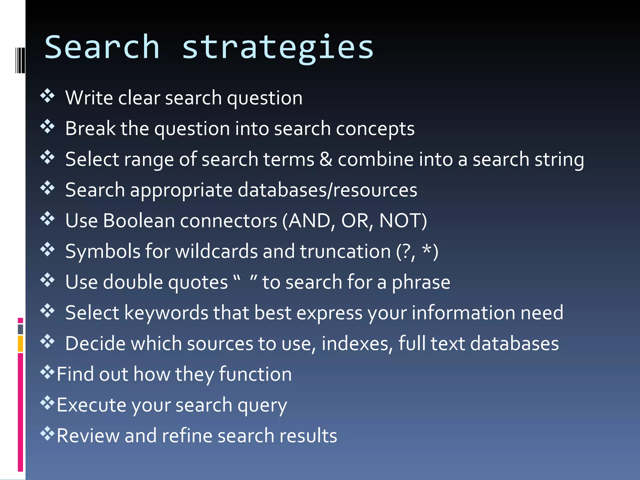 Search strategies Write clear search question Break the question into search concepts Select range of search terms & combine into a search string  Search appropriate databases/resources Use Boolean connectors (AND, OR, NOT)  Symbols for wildcards and truncation (?, *) Use double quotes “  ” to search for a phrase Select keywords that best express your information need Decide which sources to use,  indexes, full text databases Find out how they function Execute your search query Review and refine search  results 
