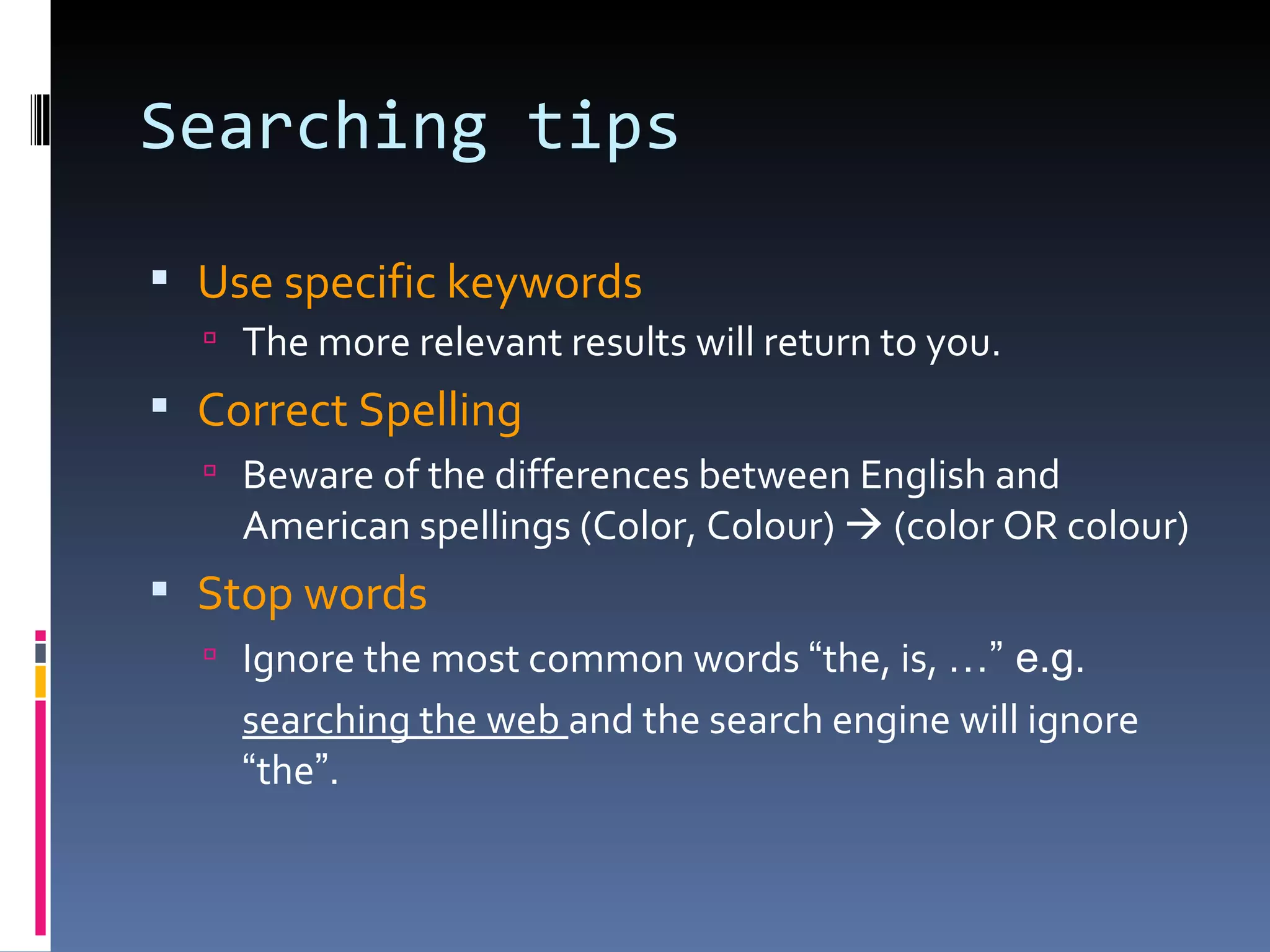 Searching tips Use specific keywords The more relevant results will return to you. Correct Spelling Beware of the differences between English and American spellings (Color, Colour)    (color OR colour) Stop words Ignore the most common words  “ the, is,  …” e.g. searching the web  and the search engine will ignore  “ the ” . 