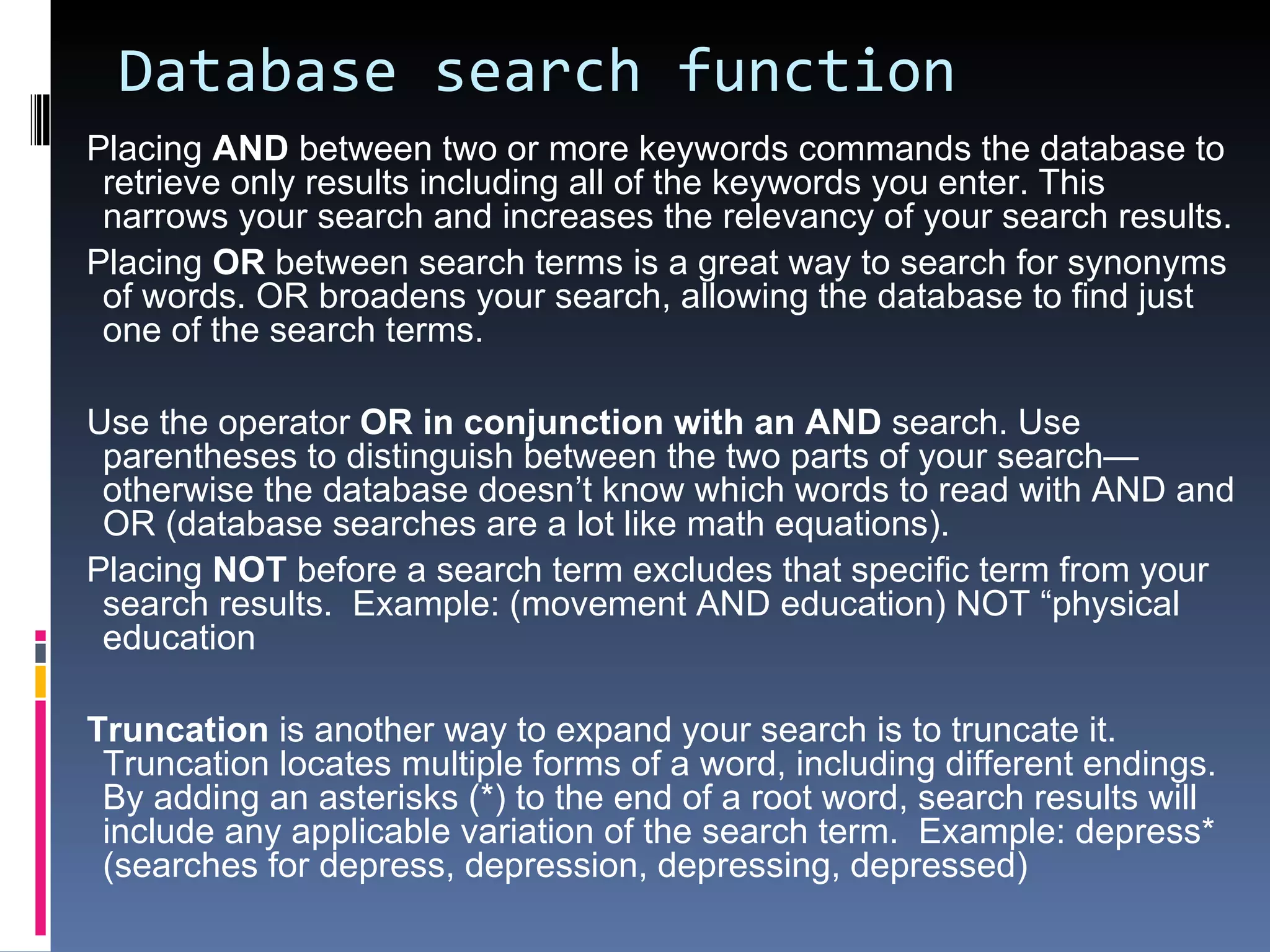 Database search function  Placing  AND  between two or more keywords commands the database to retrieve only results including all of the keywords you enter. This narrows your search and increases the relevancy of your search results. Placing  OR  between search terms is a great way to search for synonyms of words. OR broadens your search, allowing the database to find just one of the search terms. Use the operator  OR in conjunction with an AND  search. Use parentheses to distinguish between the two parts of your search—otherwise the database doesn’t know which words to read with AND and OR (database searches are a lot like math equations).  Placing  NOT  before a search term excludes that specific term from your search results.  Example: (movement AND education) NOT “physical education Truncation  is another way to expand your search is to truncate it. Truncation locates multiple forms of a word, including different endings. By adding an asterisks (*) to the end of a root word, search results will include any applicable variation of the search term.  Example: depress* (searches for depress, depression, depressing, depressed)  