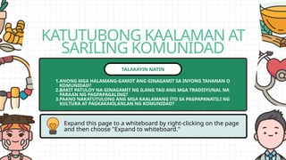 KATUTUBONG KAALAMAN AT
SARILING KOMUNIDAD
Expand this page to a whiteboard by right-clicking on the page
and then choose "Expand to whiteboard."
TALAKAYIN NATIN
1.ANONG MGA HALAMANG-GAMOT ANG GINAGAMIT SA INYONG TAHANAN O
KOMUNIDAD?
2.BAKIT PATULOY NA GINAGAMIT NG ILANG TAO ANG MGA TRADISYUNAL NA
PARAAN NG PAGPAPAGALING?
3.PAANO NAKATUTULONG ANG MGA KAALAMANG ITO SA PAGPAPANATILI NG
KULTURA AT PAGKAKAKILANLAN NG KOMUNIDAD?
 