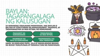 BAYLAN:
TAGAPANGALAGA
NG KALUSUGAN
SA MARAMING SINAUNANG PAMAYANAN, ANG BAYLAN O
BALYAN AY ITINUTURING NA MANGGAGAMOT, TAGAPAYO, AT
TAGAPAMAGITAN SA MGA RITWAL NG KOMUNIDAD.
PAGGAMOT NG
KARAMDAMAN
PAGBIBIGAY NG
PAYO SA KOMUNIDAD
PANGUNGUNA
SA MGA RITWAL
PAGPAPANATILI NG
MGA TRADISYON
DAHIL SA KANILANG PAPEL, SILA AY MAHALAGANG BAHAGI
NG BUHAY PANLIPUNAN AT PANGKULTURA NG PAMAYANAN.
 
