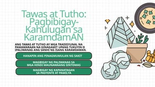 Tawas at Tutho:
Pagbibigay-
Kahulugan sa
KaramdamAN
ANG TAWAS AT TUTHO AY MGA TRADISYUNAL NA
PAMAMARAAN NA GINAGAMIT UPANG TUKUYIN O
IPALIWANAG ANG SANHI NG ISANG KARAMDAMAN.
HANAPIN ANG PINAGMUMULAN NG SAKIT
MAGBIGAY NG PALIWANAG SA
MGA HINDI MAUNAWAANG SINTOMAS
MAGBIGAY NG KAPANATAGAN
SA PASYENTE AT PAMILYA
 