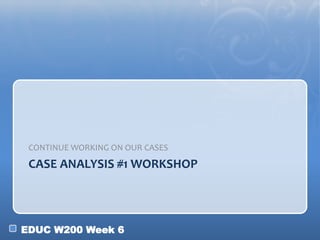 EDUC W200 Week 6
CASE ANALYSIS #1 WORKSHOP
CONTINUE WORKING ON OUR CASES
 