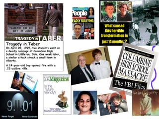 Tragedy in Taber
On April 20, 1999, two students went on
a deadly rampage at Columbine High
School in Littleton, Colo. One week later,
a similar attack struck a small town in
Alberta.
A 14-year-old boy opened fire with a
.22-calibre rifle.
 