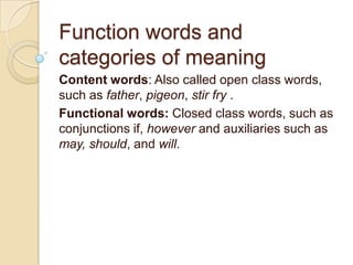 Function words and categories of meaning Content words: Also called open class words, such as father, pigeon, stir fry . Functional words: Closed class words, such as conjunctions if, however and auxiliaries such as may, should, and will. 
