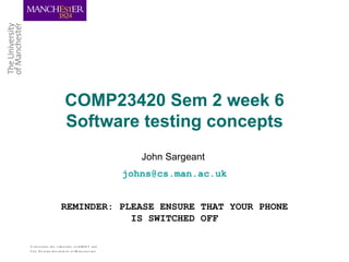 COMP23420 Sem 2 week 6
                        Software testing concepts
                                                     John Sargeant
                                                  johns@cs.man.ac.uk


                     REMINDER: PLEASE ENSURE THAT YOUR PHONE
                                 IS SWITCHED OFF

C om b ining th e s tre ngth s of U M IS T and
Th e Victoria U nive rs ity o f M anch e s te r
 