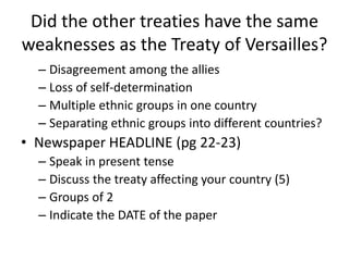 Did the other treaties have the same
weaknesses as the Treaty of Versailles?
  – Disagreement among the allies
  – Loss of self-determination
  – Multiple ethnic groups in one country
  – Separating ethnic groups into different countries?
• Newspaper HEADLINE (pg 22-23)
  – Speak in present tense
  – Discuss the treaty affecting your country (5)
  – Groups of 2
  – Indicate the DATE of the paper
 
