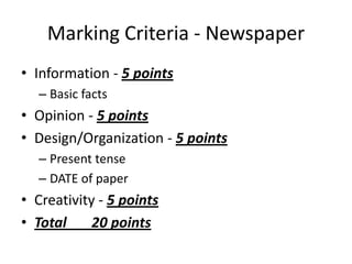 Marking Criteria - Newspaper
• Information - 5 points
  – Basic facts
• Opinion - 5 points
• Design/Organization - 5 points
  – Present tense
  – DATE of paper
• Creativity - 5 points
• Total     20 points
 