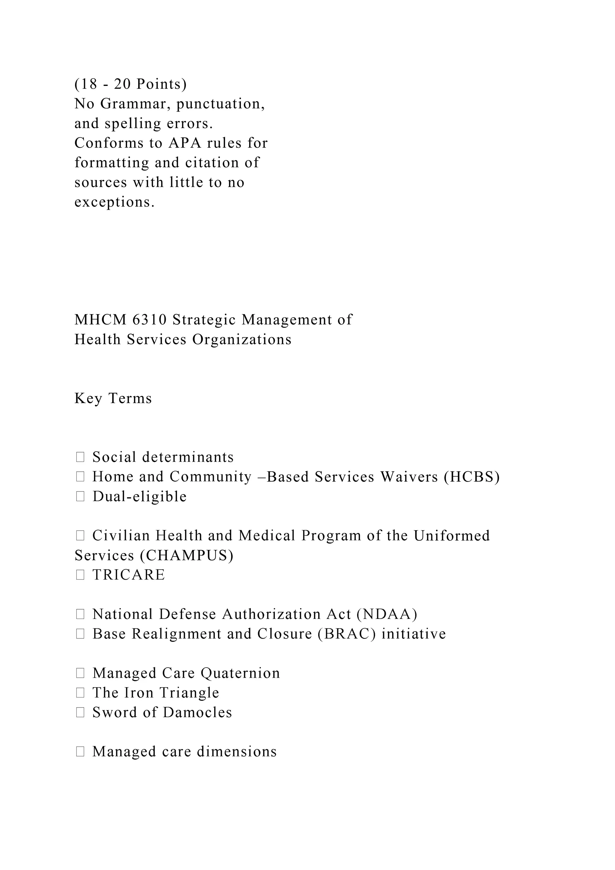 (18 - 20 Points)
No Grammar, punctuation,
and spelling errors.
Conforms to APA rules for
formatting and citation of
sources with little to no
exceptions.
MHCM 6310 Strategic Management of
Health Services Organizations
Key Terms
–Based Services Waivers (HCBS)
-eligible
Uniformed
Services (CHAMPUS)
 