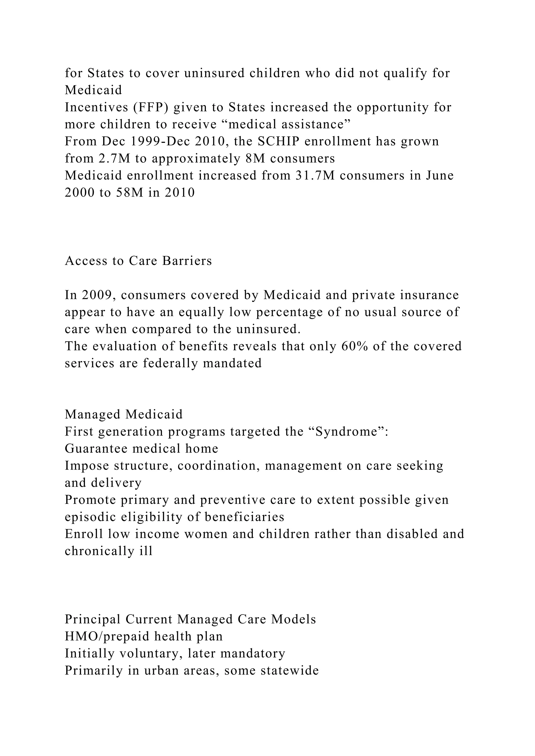 for States to cover uninsured children who did not qualify for
Medicaid
Incentives (FFP) given to States increased the opportunity for
more children to receive “medical assistance”
From Dec 1999-Dec 2010, the SCHIP enrollment has grown
from 2.7M to approximately 8M consumers
Medicaid enrollment increased from 31.7M consumers in June
2000 to 58M in 2010
Access to Care Barriers
In 2009, consumers covered by Medicaid and private insurance
appear to have an equally low percentage of no usual source of
care when compared to the uninsured.
The evaluation of benefits reveals that only 60% of the covered
services are federally mandated
Managed Medicaid
First generation programs targeted the “Syndrome”:
Guarantee medical home
Impose structure, coordination, management on care seeking
and delivery
Promote primary and preventive care to extent possible given
episodic eligibility of beneficiaries
Enroll low income women and children rather than disabled and
chronically ill
Principal Current Managed Care Models
HMO/prepaid health plan
Initially voluntary, later mandatory
Primarily in urban areas, some statewide
 