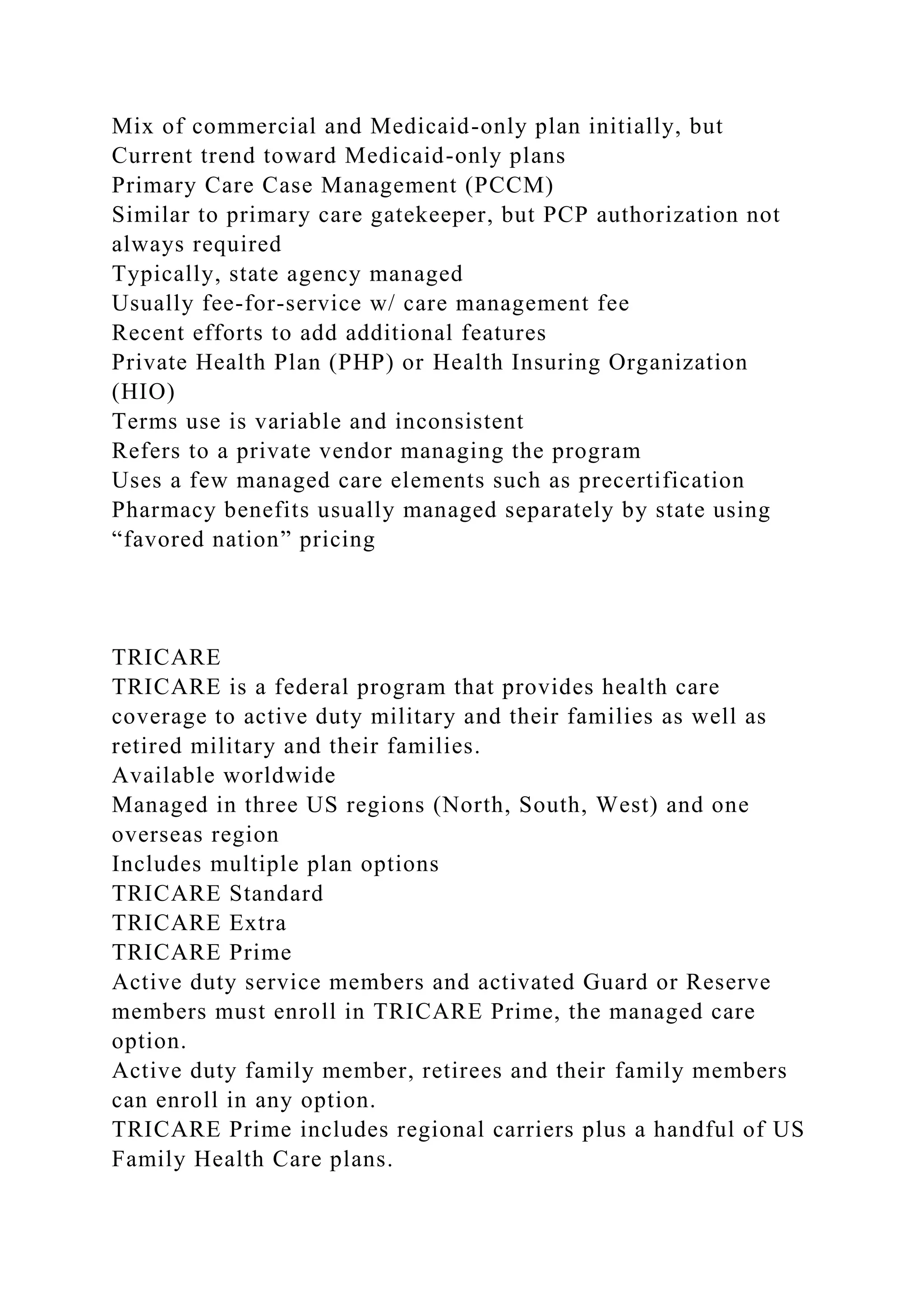 Mix of commercial and Medicaid-only plan initially, but
Current trend toward Medicaid-only plans
Primary Care Case Management (PCCM)
Similar to primary care gatekeeper, but PCP authorization not
always required
Typically, state agency managed
Usually fee-for-service w/ care management fee
Recent efforts to add additional features
Private Health Plan (PHP) or Health Insuring Organization
(HIO)
Terms use is variable and inconsistent
Refers to a private vendor managing the program
Uses a few managed care elements such as precertification
Pharmacy benefits usually managed separately by state using
“favored nation” pricing
TRICARE
TRICARE is a federal program that provides health care
coverage to active duty military and their families as well as
retired military and their families.
Available worldwide
Managed in three US regions (North, South, West) and one
overseas region
Includes multiple plan options
TRICARE Standard
TRICARE Extra
TRICARE Prime
Active duty service members and activated Guard or Reserve
members must enroll in TRICARE Prime, the managed care
option.
Active duty family member, retirees and their family members
can enroll in any option.
TRICARE Prime includes regional carriers plus a handful of US
Family Health Care plans.
 