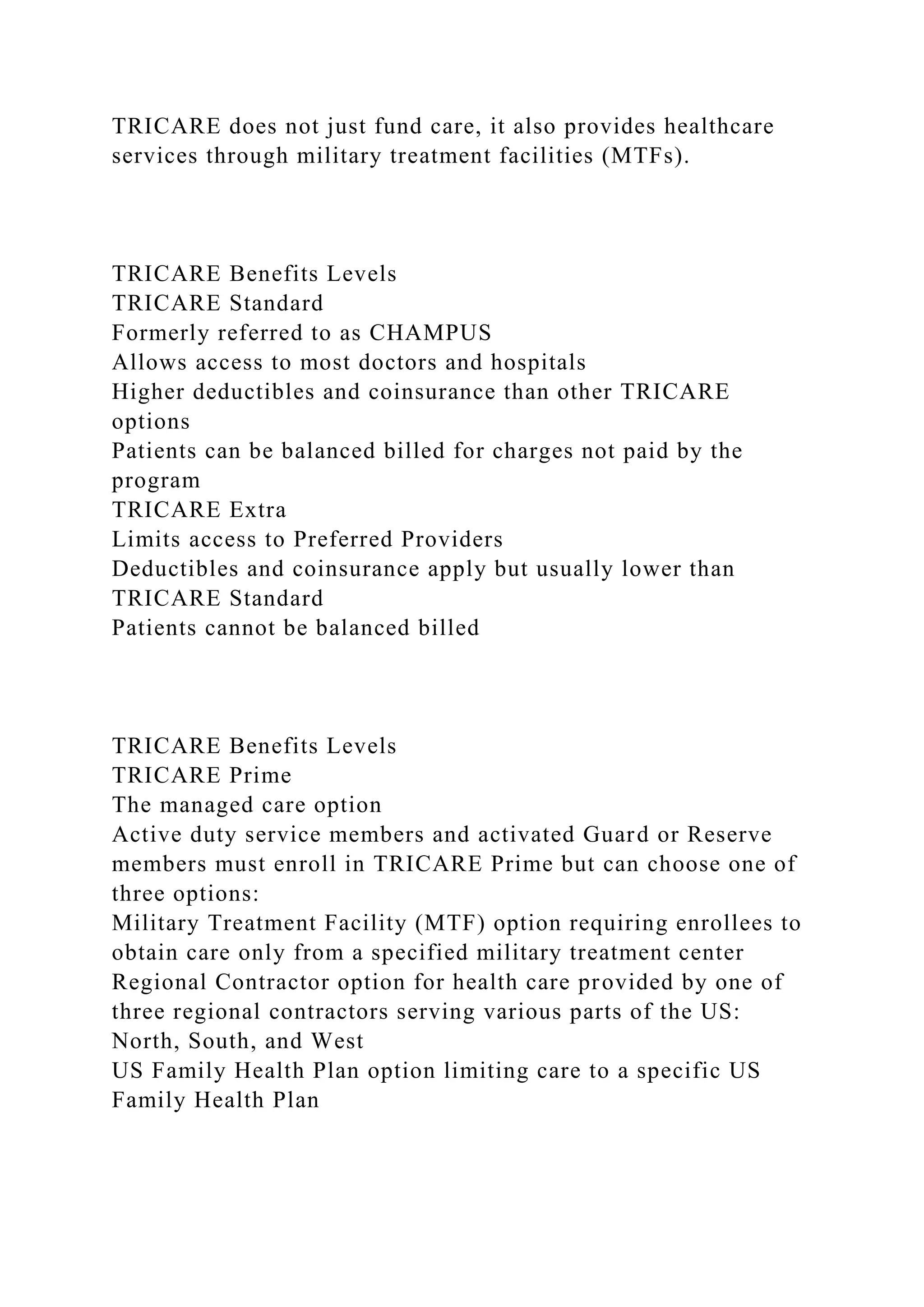 TRICARE does not just fund care, it also provides healthcare
services through military treatment facilities (MTFs).
TRICARE Benefits Levels
TRICARE Standard
Formerly referred to as CHAMPUS
Allows access to most doctors and hospitals
Higher deductibles and coinsurance than other TRICARE
options
Patients can be balanced billed for charges not paid by the
program
TRICARE Extra
Limits access to Preferred Providers
Deductibles and coinsurance apply but usually lower than
TRICARE Standard
Patients cannot be balanced billed
TRICARE Benefits Levels
TRICARE Prime
The managed care option
Active duty service members and activated Guard or Reserve
members must enroll in TRICARE Prime but can choose one of
three options:
Military Treatment Facility (MTF) option requiring enrollees to
obtain care only from a specified military treatment center
Regional Contractor option for health care provided by one of
three regional contractors serving various parts of the US:
North, South, and West
US Family Health Plan option limiting care to a specific US
Family Health Plan
 